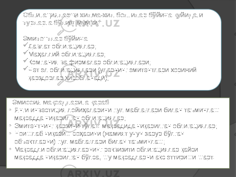  Эмиссия мақсадларига қараб: • Янги инвестиция лойиҳаларини пул маблағлари билан таъминлаш мақсадда чиқарилган облигациялар; • Эмитентнинг қарзини тўлаш мақсадида чиқарилган облигациялар; • Ноишлаб чиқариш соҳасини (жамият учун зарур бўлган объектларни) пул маблағлари билан таъминлаш; • Мақсадли облигацияларнинг реквизити облигациялар қайси мақсадда чиқарилган бўлса, шу мақсадларни акс эттириши шарт. Облигацияларни хилма-хил белгилар бўйича қуйидаги турларга бўлиш мумкин: Эмитентлар бўйича:  Давлат облигациялар;  Маҳаллий облигациялар;  Компания ва фирмалар облигациялари;  Чет эл облигациялари (уларнинг эмитентлари хорижий қарздорлар ҳисобланади); 