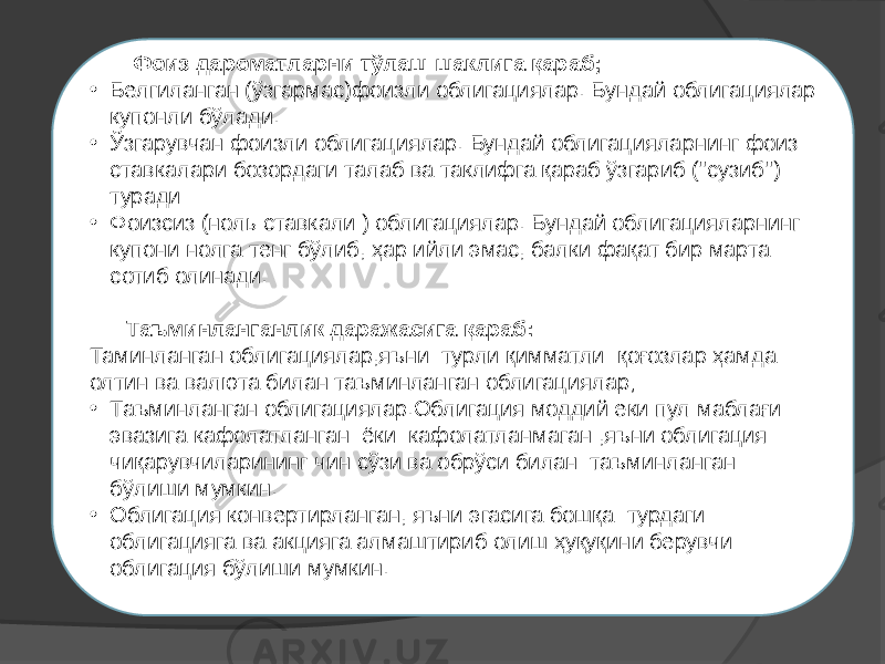  Фоиз дароматларни тўлаш шаклига қараб; • Белгиланган (ўзгармас)фоизли облигациялар. Бундай облигациялар купонли бўлади. • Ўзгарувчан фоизли облигациялар. Бундай облигацияларнинг фоиз ставкалари бозордаги талаб ва таклифга қараб ўзгариб (&#39;&#39;сузиб&#39;&#39;) туради • Фоизсиз (ноль ставкали ) облигациялар. Бундай облигацияларнинг купони нолга тенг бўлиб, ҳар ийли эмас, балки фақат бир марта сотиб олинади.   Таъминланганлик даражасига қараб: Таминланган облигациялар,яъни турли қимматли қоғозлар ҳамда олтин ва валюта билан таъминланган облигациялар; • Таъминланган облигациялар.Облигация моддий еки пул маблағи эвазига кафолатланган ёки кафолатланмаган ,яъни облигация чиқарувчиларининг чин сўзи ва обрўси билан таъминланган бўлиши мумкин. • Облигация конвертирланган, яъни эгасига бошқа турдаги облигацияга ва акцияга алмаштириб олиш ҳуқуқини берувчи облигация бўлиши мумкин. 