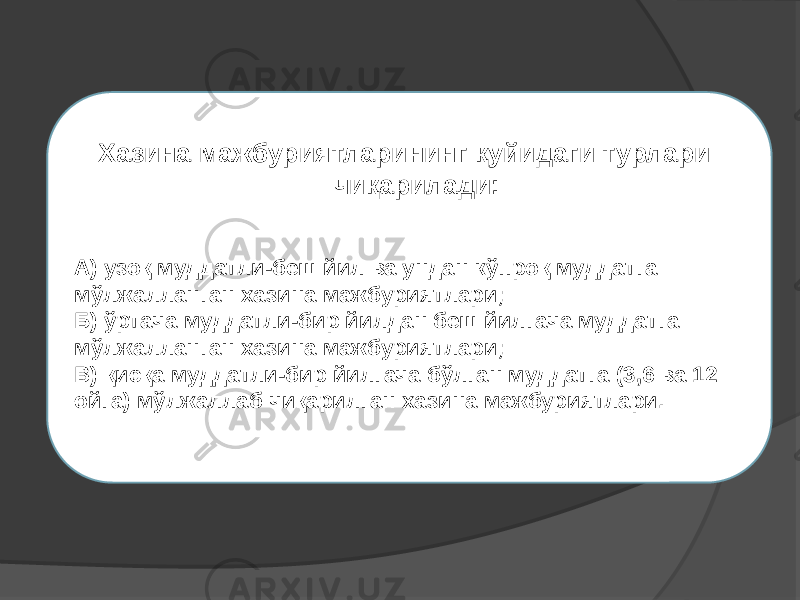  Хазина мажбуриятларининг қуйидаги турлари чиқарилади: А) узоқ муддатли-беш йил ва ундан кўпроқ муддатга мўлжалланган хазина мажбуриятлари; Б) ўртача муддатли-бир йилдан беш йилгача муддатга мўлжалланган хазина мажбуриятлари; В) қисқа муддатли-бир йилгача бўлган муддатга (3,6 ва 12 ойга) мўлжаллаб чиқарилган хазина мажбуриятлари. 