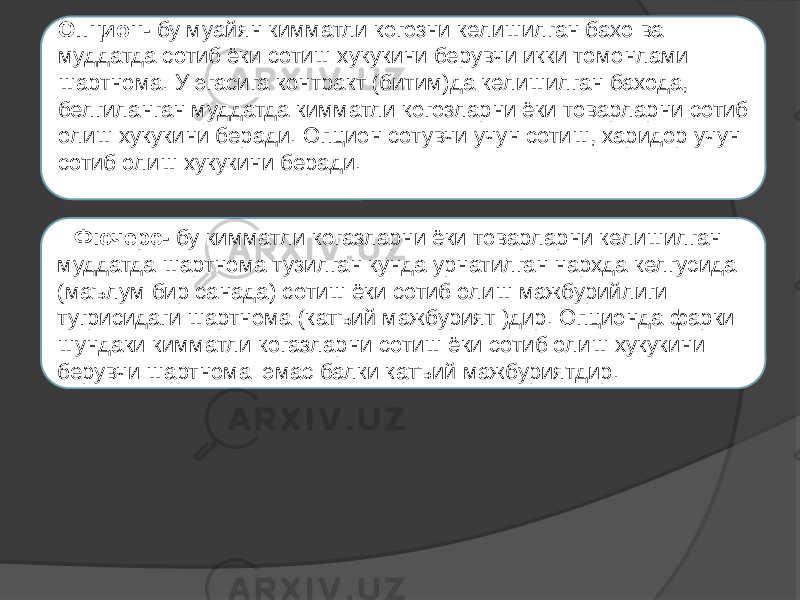   Опцион- бу муайян кимматли когозни келишилган бахо ва муддатда сотиб ёки сотиш хукукини берувчи икки томонлами шартнома. У эгасига контракт (битим)да келишилган бахода, белгиланган муддатда кимматли когозларни ёки товарларни сотиб олиш хукукини беради. Опцион сотувчи учун сотиш, харидор учун сотиб олиш хукукини беради.   Фючерс- бу кимматли когазларни ёки товарларни келишилган муддатда шартнома тузилган кунда урнатилган нархда келгусида (маълум бир санада) сотиш ёки сотиб олиш мажбурийлиги тугрисидаги шартнома (катъий мажбурият )дир. Опционда фарки шундаки кимматли когазларни сотиш ёки сотиб олиш хукукини берувчи шартнома эмас балки катъий мажбуриятдир. 