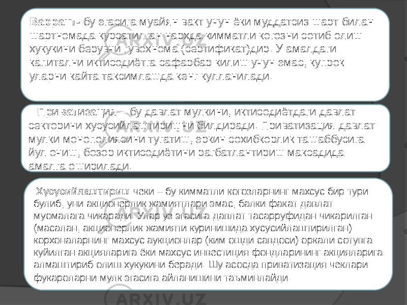   Варрант- бу эгасига муайян вакт учун ёки муддатсиз шарт билан шартномада курсатилган нархда кимматли когозни сотиб олиш хукукини берувчи гувохнома (сертификат)дир. У амалдаги капитални иктисодиётга сафарбар килиш учун эмас, купрок уларни кайта таксимлашда кенг кулланилади.   Приватизация – бу давлат мулкини, иктисодиётдаги давлат секторини хусусийлаштиришни билдиради. Приватизация давлат мулки монополиясини тугатиш, эркин сохибкорлик ташаббусига йул очиш, бозор иктисодиётини рагбатлантириш максадида амалга оширилади.   Хусусийлаштириш чеки – бу кимматли когозларнинг махсус бир тури булиб, уни акционерлик жамиятлари эмас, балки факат давлат муомалага чикаради. Улар уз эгасига давлат тасарруфидан чикарилган (масалан, акционерлик жамияти куринишида хусусийлаштирилган) корхоналарнинг махсус аукционлар (ким ошди савдоси) оркали сотувга куйилган акцияларига ёки махсус инвестиция фондларининг акцияларига алмаштириб олиш хукукини беради. Шу асосда приватизация чеклари фукароларни мулк эгасига айланишини таъминлайди.   