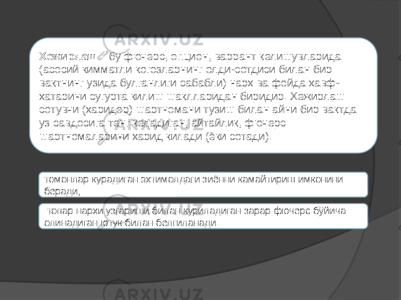 Хежирлаш – бу фючерс, опцион, варрант келишувларида (асосий кимматли когозларнинг олди-сотдиси билан бир вактнинг узида булганлиги сабабли) нарх ва фойда хавф- хатарини сугурта килиш шаклларидан биридир. Хежирлаш сотувчи (харидор) шартномани тузиш билан айни бир вактда уз савдосига тенг келадиган, айтайлик, фючерс шартномаларини харид килади (ёки сотади). томонлар курадиган эхтимолдаги зиённи камайтириш имконини беради;   товар нархи узгариши билан куриладиган зарар фючерс бўйича олинадиган ютук билан белгиланади. 