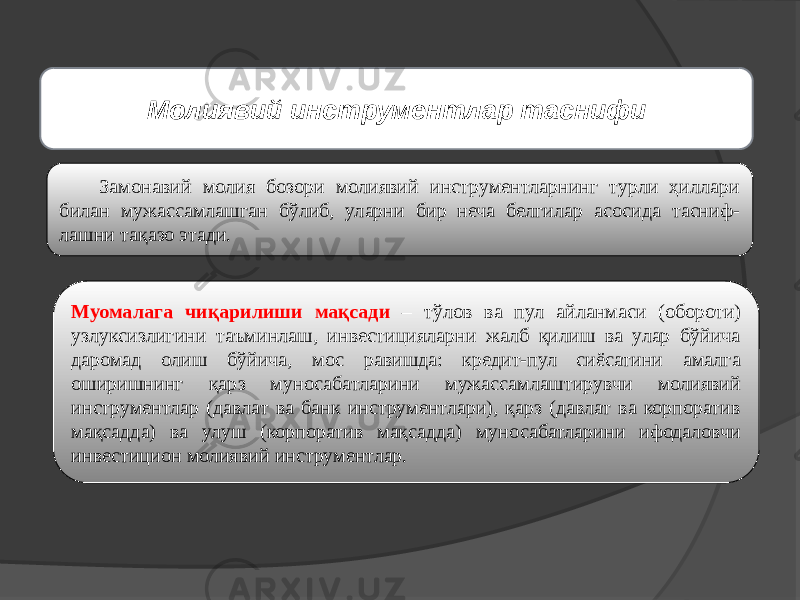 Замонавий молия бозори молиявий инструментларнинг турли ҳиллари билан мужассамлашган бўлиб, уларни бир неча белгилар асосида тасниф- лашни тақазо этади. Муомалага чиқарилиши мақсади – тўлов ва пул айланмаси (обороти) узлуксизлигини таъминлаш, инвестицияларни жалб қилиш ва улар бўйича даромад олиш бўйича, мос равишда: кредит-пул сиёсатини амалга оширишнинг қарз муносабатларини мужассамлаштирувчи молиявий инструментлар (давлат ва банк инструментлари), қарз (давлат ва корпоратив мақсадда) ва улуш (корпоратив мақсадда) муносабатларини ифодаловчи инвестицион молиявий инструментлар. Молиявий инструментлар таснифи 