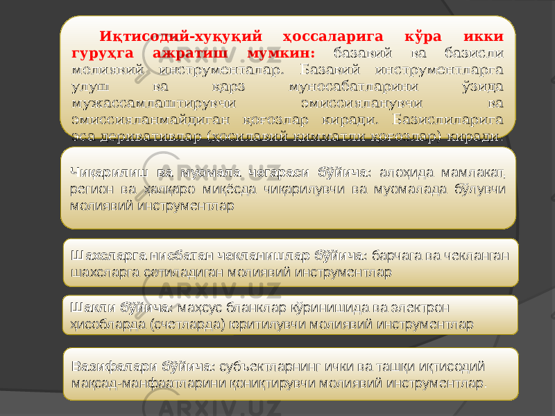 Чиқарилиш ва муомала чегараси бўйича: алоҳида мамлакат, регион ва ҳалқаро миқёсда чиқарилувчи ва муомалада бўлувчи молиявий инструментлар   Иқтисодий-хуқуқий ҳоссаларига кўра икки гуруҳга ажратиш мумкин: базавий ва базисли молиявий инструменталар. Базавий инструментларга улуш ва қарз муносабатларини ўзида мужассамлаштирувчи эмиссияланувчи ва эмиссияланмайдиган қоғозлар киради. Базислиларига эса деривативлар (ҳосилавий қимматли қоғозлар) киради. Шахсларга нисбатан чекланишлар бўйича: барчага ва чекланган шахсларга сотиладиган молиявий инструментлар Шакли бўйича: маҳсус бланклар кўринишида ва электрон ҳисобларда (счетларда) юритилувчи молиявий инструментлар Вазифалари бўйича: субъектларнинг ички ва ташқи иқтисодий мақсад-манфаатларини қониқтирувчи молиявий инструментлар. 