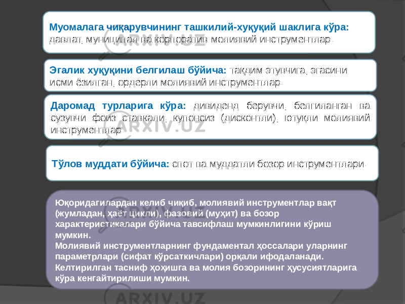 Эгалик хуқуқини белгилаш бўйича: тақдим этувчига, эгасини исми ёзилган, ордерли молиявий инструментлар. Даромад турларига кўра: дивиденд берувчи, белгиланган ва сузувчи фоиз ставкали, купонсиз (дисконтли), ютуқли молиявий инструментлар. Муомалага чиқарувчининг ташкилий-хуқуқий шаклига кўра: давлат, муниципал ва корпоратив молиявий инструментлар. Тўлов муддати бўйича: спот ва муддатли бозор инструментлари. Юқоридагилардан келиб чиқиб, молиявий инструментлар вақт (жумладан, ҳаёт цикли), фазовий (муҳит) ва бозор характеристикалари бўйича тавсифлаш мумкинлигини кўриш мумкин. Молиявий инструментларнинг фундаментал ҳоссалари уларнинг параметрлари (сифат кўрсаткичлари) орқали ифодаланади. Келтирилган тасниф ҳоҳишга ва молия бозорининг ҳусусиятларига кўра кенгайтирилиши мумкин. 