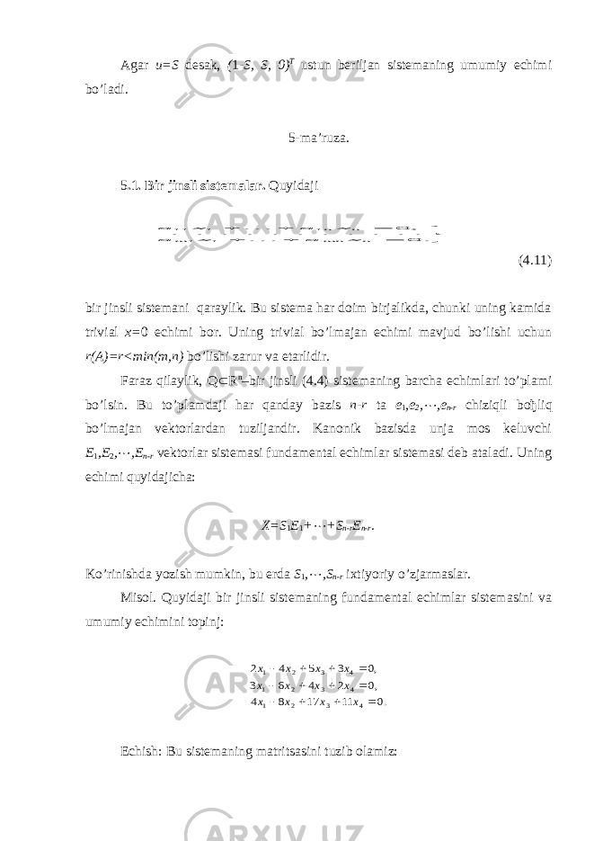 Agar u=S desak, ( 1 -S, S, 0) T ustun beriljan sistemaning umumiy echimi bo’ladi. 5-ma’ruza. 5 .1. Bir jinsli sistemalar. Quyidaji        . 0 . . . . . . . . . . . , 0 1 1 1 1 11 n mn m n n x a x a x a x a   (4.11) bir jinsli sistemani qaraylik. Bu sistema har doim birjalikda, chunki uning kamida trivial х = 0 echimi bor. Uning trivial bo’lmajan echimi mavjud bo’lishi uchun r ( A )= r < min ( m , n ) bo’lishi zarur va etarlidir. Faraz qilaylik, Q Ì R n –bir jinsli (4.4) sistemaning barcha echimlari to’plami bo’lsin. Bu to’plamdaji har qanday bazis n-r ta e 1 , e 2 , ¼ , e n - r chiziqli bo ђ liq bo’lmajan vektorlardan tuziljandir. Kanonik bazisda unja mos keluvchi E 1 , E 2 , ¼ , E n - r vektorlar sistemasi fundamental echimlar sistemasi deb ataladi. Uning echimi quyidajicha: X =S 1 E 1 + ¼ +S n - r E n - r . Ko’rinishda yozish mumkin, bu erda S 1 , ¼ ,S n - r i х tiyoriy o’zjarmaslar. Misol. Quyidaji bir jinsli sistemaning fundamental echimlar sistemasini va umumiy echimini topinj: .0 11 17 8 4 ,0 2 4 6 3 ,0 3 5 4 2 4 3 2 1 4 3 2 1 4 3 2 1             х х х х х х х х х х х х Echish: Bu sistemaning matritsasini tuzib olamiz: 