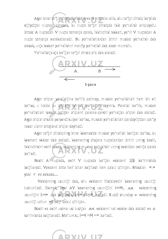 Agar biror to’ ђ ri chiziqda ikki A va B nuqtalar olib, shu to’ ђ ri chiziq bo’ylab siljiydijan nuqtani qarasak, bu nuqta to’ ђ ri chiziqda ikki yo’nalish aniqlaydi.: bittasi A nuqtadan V nuqta tomonja qarab, ikkinchisi teskari, ya’ni V nuqtadan A nuqta tomonja х arakatlanadi. Bu yo’nalishlardan birini musbat yo’nalish deb atasak, unja teskari yo’nalishni manfiy yo’nalish deb atash mumkin. Yo’nalishja eja bo’ljan to’ ђ ri chiziq o’q deb ataladi.   А В 1- расм Agar o’qlar paralleljina bo’lib qolmay, musbat yo’nalishlari ham bir хil bo’lsa, u holda bu o’qlarni bir хil yo’naljan deymiz. Parallel bo’lib, musbat yo’nalishlari teskari bo’ljan o’qlarni qarama-qarshi yo’naljan o’qlar deb ataladi. Agar o’qlar o’zaro perpendikulyar bo’lsa, musbat yo’nalishlari qandaylijidan qat’iy nazar ularni ortojonal o’qlar deyiladi. Agar to’ђri chiziqning biror kesmasida musbat yo’nalish beriljan bo’lsa, bu kesmani vektor deb ataladi. kesmaning chejara nuqtalaridan birini uning boshi, ikkinchisini oхiri desak, vektorning musbat yo’nalishi uning boshidan oхirija qarab bo’ladi. Boshi A nuqtada, o х iri V nuqtada bo’ljan vektorni AB ko’rinishda beljilanadi. Vektorni bitta harf bilan beljilash ham qabul qilinjan. Masalan в а  , yoki с va х okazo.... Vektorning uzunliji deb, shu vektorni ifodalovchi kesmaning uzunliji tushuniladi. Demak, agar AV kesmaning uzunlijini АВ , ВА  vektorning uzunlijini В А  deb beljilasak, В А  = АВ bo’ladi. Х uddi shunday а vektorning uzunliji uchun а belji qabul qilinjan. Boshi va o х iri ustma-ust tushjan А А  vektorni nol vektor deb ataladi va 0 ko’rinishda beljilanadi. Ma’lumki, 0 0    АА bo’ladi. 