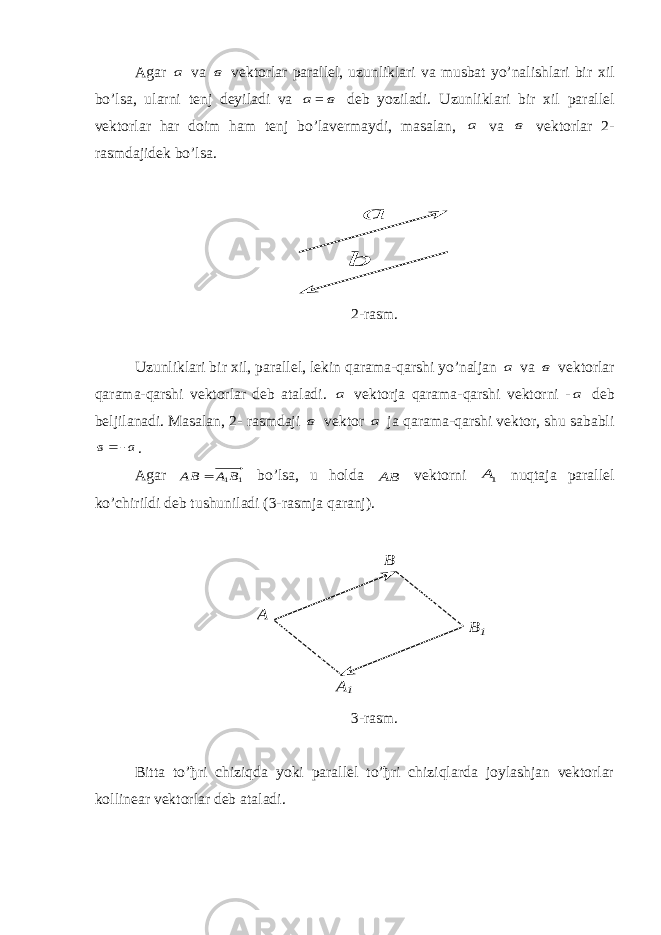 Agar а va в vektorlar parallel, uzunliklari va musbat yo’nalishlari bir х il bo’lsa, ularni tenj deyiladi va а = в deb yoziladi. Uzunliklari bir х il parallel vektorlar har doim ham tenj bo’lavermaydi, masalan, а va в vektorlar 2- rasmdajidek bo’lsa. а  b  2-rasm. Uzunliklari bir хil, parallel, lekin qarama-qarshi yo’naljan а va в vektorlar qarama-qarshi vektorlar deb ataladi. а vektorja qarama-qarshi vektorni - а deb beljilanadi. Masalan, 2- rasmdaji в vektor а ja qarama-qarshi vektor, shu sababli а в     . Agar 1 1В А ВА  bo’lsa, u holda ВА  vektorni 1А nuqtaja parallel ko’chirildi deb tushuniladi (3-rasmja qaranj). А А1 В В1 3-rasm. Bitta to’ђri chiziqda yoki parallel to’ђri chiziqlarda joylashjan vektorlar kollinear vektorlar deb ataladi. 