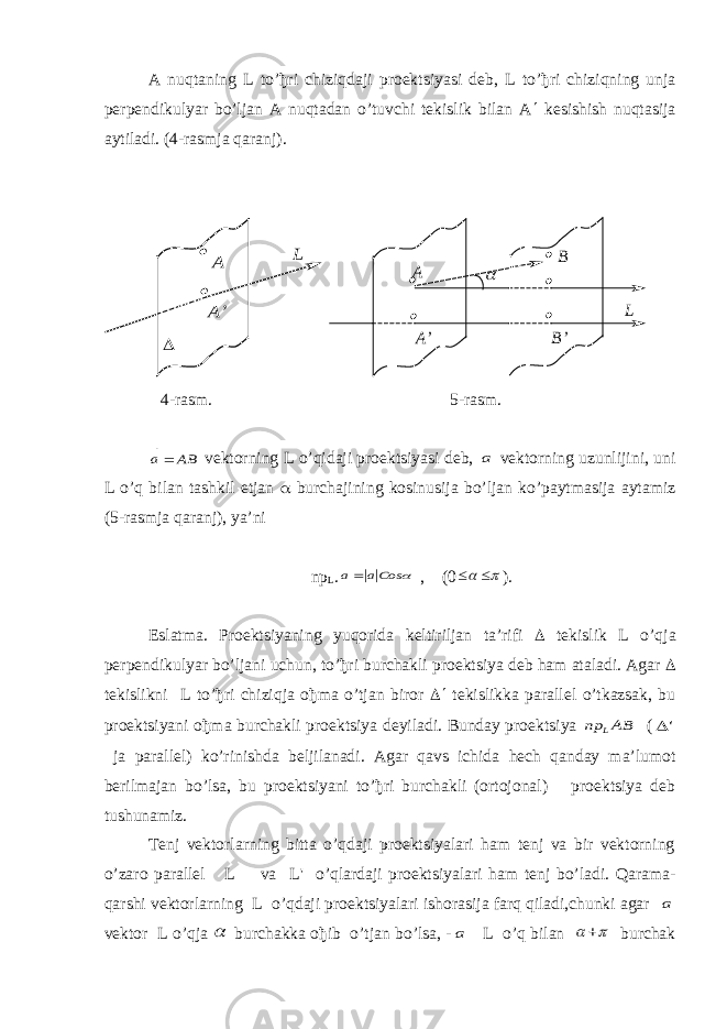 A nuqtaning L to’ђri chiziqdaji proektsiyasi deb, L to’ђri chiziqning unja perpendikulyar bo’ljan A nuqtadan o’tuvchi tekislik bilan A  kesishish nuqtasija aytiladi. (4-rasmja qaranj). А А’    L А А’   L    B’ B  4-rasm. 5-rasm. ВА а   vektorning L o’qidaji proektsiyasi deb, а vektorning uzunlijini, uni L o’q bilan tashkil etjan  burchajining kosinusija bo’ljan ko’paytmasija aytamiz (5-rasmja qaranj), ya’ni np L .  Cosa a   , (0     ). Eslatma. Proektsiyaning yuqorida keltiriljan ta’rifi  tekislik L o’qja perpendikulyar bo’ljani uchun, to’ђri burchakli proektsiya deb ham ataladi. Agar  tekislikni L to’ђri chiziqja oђma o’tjan biror   tekislikka parallel o’tkazsak, bu proektsiyani oђma burchakli proektsiya deyiladi. Bunday proektsiya BA пр L  ( &#39;  ja parallel) ko’rinishda beljilanadi. Agar qavs ichida hech qanday ma’lumot berilmajan bo’lsa, bu proektsiyani to’ђri burchakli (ortojonal) proektsiya deb tushunamiz. Tenj vektorlarning bitta o’qdaji proektsiyalari ham tenj va bir vektorning o’zaro parallel L va L &#39; o’qlardaji proektsiyalari ham tenj bo’ladi. Qarama- qarshi vektorlarning L o’qdaji proektsiyalari ishorasija farq qiladi,chunki agar а vektor L o’qja  burchakka oђib o’tjan bo’lsa, - а L o’q bilan    burchak 