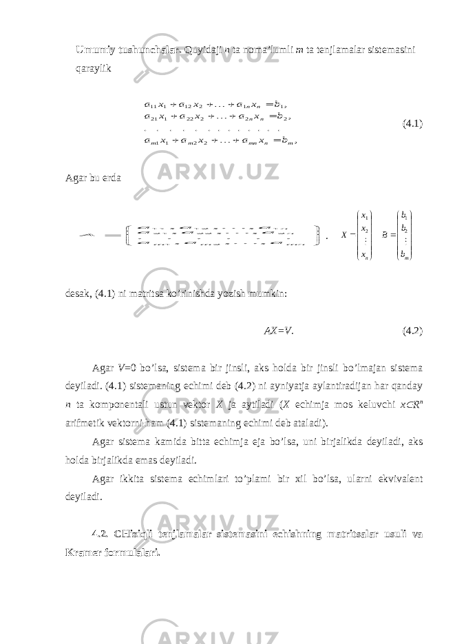 U m u mi y tushu n ch alar. Q uy idaji n t a noma ’ l u mli m t a t enjlamalar sis t emasini qara y lik, . . . . . . . . . . . . . , , 2 2 1 1 2 2 2 22 1 21 1 1 2 12 1 11 m n mn m m n n n n b x a x a x a b x a x a x a b x a x a x a                (4.1) Agar b u erda        mn m m nn a a a a a a a a a A , , , . . . . . . , , , , , , 2 1 2 22 21 1 12 11   .              nх х х Х  2 1              mb b b B  2 1 desak, (4.1) ni ma t ri ts a ko’rini sh da yoz i sh m u mkin: A Х = V . (4.2) Agar V =0 bo’lsa, sis t ema bir jinsli, aks h olda bir jinsli bo’lmajan sis t ema de y iladi. (4.1) sistemaning echimi deb (4.2) ni ayniyatja aylantiradijan har qanday n ta komponentali ustun vektor Х ja aytiladi ( Х echimja mos keluvchi х Î R n arifmetik vektorni ham (4.1) sistemaning echimi deb ataladi). Agar sistema kamida bitta echimja eja bo’lsa, uni birjalikda deyiladi, aks holda birjalikda emas deyiladi. Agar ikki t a sis t ema e ch imlari t o’ p lami bir х il bo’lsa, u larni e k v i v alen t de y iladi. 4.2. CH i z iqli t enjlamalar sis t emasini e ch i sh ning ma t ri ts alar u s u li v a Kramer form u lalari. 