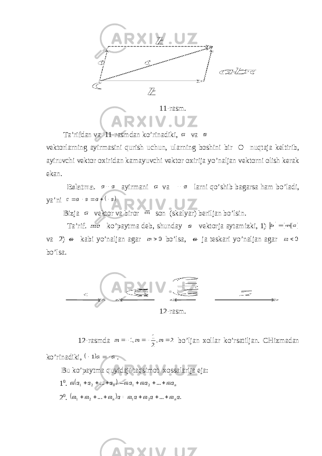 b  c b а      b  а  О c 11-rasm. Ta’rifdan va 11-rasmdan ko’rinadiki, а va в vektorlarning ayirmasini qurish uchun, ularning boshini bir O nuqtaja keltirib, ayiruvchi vektor o х iridan kamayuvchi vektor o х irija yo’naljan vektorni olish kerak ekan. Eslatma . в а   ayirmani а va в  larni qo’shib bagarsa ham bo’ladi, ya’ni  .в а в а с           Bizja а vektor va biror m son (skalyar) beriljan bo’lsin. Ta’rif. a m  ko’paytma deb, shunday в vektorja aytamizki, 1) a m b    va 2) a kabi yo’naljan agar 0 m bo’lsa, a ja teskari yo’naljan agar 0 m bo’lsa. а      2 1 а 2 а  )1 ( а 12-rasm. 12-rasmda 2 ,2 1 ,1    m m m bo’ljan х ollar ko’rsatiljan. CHizmadan ko’rinadiki,   а а     1 . Bu ko’paytma quyidaji taqsimot х ossalarija eja: 1 0 .   n n am am am a a a m              ... ... 2 1 2 1 2 0 .   . ... ... 2 1 2 1 a m a m a m a m m m n n            