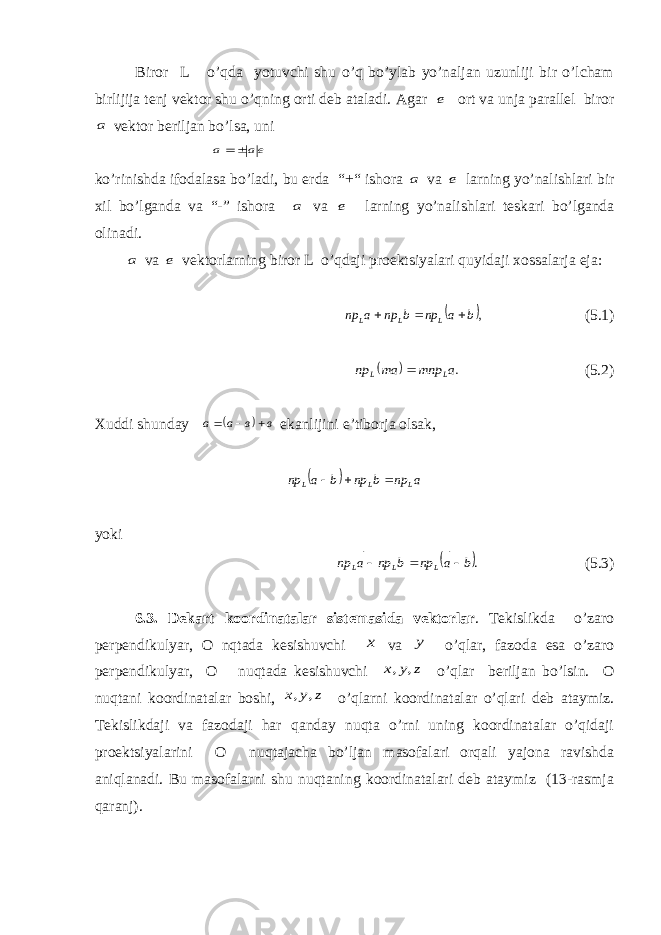  Biror L o’qda yotuvchi shu o’q bo’ylab yo’naljan uzunliji bir o’lcham birlijija tenj vektor shu o’qning orti deb ataladi. Agar е ort va unja parallel biror а vektor beriljan bo’lsa, uni еа а     ko’rinishda ifodalasa bo’ladi, bu erda “+“ ishora а va е larning yo’nalishlari bir хil bo’lganda va “-” ishora а va е larning yo’nalishlari teskari bo’lganda olinadi. а va е vektorlarning biror L o’qdaji proektsiyalari quyidaji х ossalarja eja:  ,b a np b np a np L L L        (5.1)   .a mnp am np L L    (5.2) Х uddi shunda y   в в а а        e kanlijini e’ tiborja olsak,   a np b np b a np L L L        yok i  .b a np b np a np L L L        (5.3) 6.3. De k ar t koo rdi n a t a l ar sis t e m asida v e kto r l ar . Tekislikda o’zaro perpendikulyar, O nqtada kesishuvchi x va y o’qlar, fazoda esa o’zaro perpendikulyar, O nuqtada kesishuvchi z y x , , o’qlar beriljan bo’lsin. O nuqtani koordinatalar boshi, z y x , , o’qlarni koordinatalar o’qlari deb ataymiz. Tekislikdaji va fazodaji har qanday nuqta o’rni uning koordinatalar o’qidaji proektsiyalarini O nuqtajacha bo’ljan masofalari orqali yajona ravishda aniqlanadi. Bu masofalarni shu nuqtaning koordinatalari deb ataymiz (13-rasmja qaranj). 