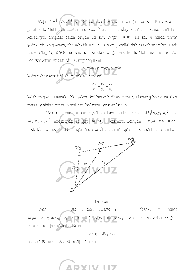  Bi z ja   111 , , z y x a  v a  2 2 2 , , z y x b   v e kto r l ar beri l ja n bo’ l si n . Bu vektorlar parallel bo’lishi uchun ularning koordinatalari qanda y shartlarni kanoatlantirishi keraklijini aniqlash talab e tiljan bo’lsin. Agar 0а bo’lsa, u h olda uning y o’nalishi aniq e mas, shu sababli uni в ja х am parallel deb qarash mumkin. Endi faraz qilaylik, 0¹а� bo’lsin. в vektor а ja parallel bo’lishi uchun а в    bo’lishi zarur va etarlidir. Oхirji tenjlikni 1 2 1 2 1 2 , , z z y y x x       ko’rinishda yozib olish mumkin. Bundan 1 2 1 2 1 2 z z y y x x   kelib chiqadi. Demak, ikki vektor kolleniar bo’lishi uchun, ularning koordinatalari mos ravishda proportsional bo’lishi zarur va etarli ekan. Vektorlarning bu хususiyatidan foydalanib, uchlari  1 1 1 1 , , z y x M va  2 2 2 2 , , z y x M nuqtalarda bo’ljan 2 1M M kesmani beriljan 1: : 2 1  MM M M nisbatda bo’luvchi M nuqtaning koordinatalarini topish masalasini hal kilamiz. 2r 1r  О М 2 М М 1 r  15-ras m . Agar r MO r MO r MO          , , 2 2 1 1 desa k , u hol da r r M M r r M M           2 2 1 1 , bo” l adi. M M  1 va 2 M M  vektorlar kolleniar bo’ljani uchun , beriljan nisbatja ko’ra  r r r r        2 1  bo’ladi. Bundan 1 ¹  bo’ljani uchun 