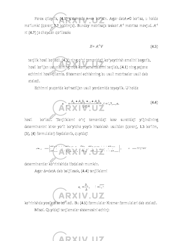  Fara z qila y lik, (4.1) sis t emada n=m bo’lsin. Agar det A¹ 0 bo’lsa, u holda ma’lumki (qaranj 2.2 bo’limja). B u nda y ma t ri ts aja t eskari A -1 ma t ri ts a ma v j u d. A -1 ni (4.2) ja ch a p dan qo’llasak: Х = A -1 V (4.3) t e n j l i k ho si l bo’ l adi. (4.3) ning o’nj tomonidaji ko’paytirish amalini bagarib, hosil bo’ljan ustunlarning mos komponentalarini tenjlab, (4.1) ning yajona echimini hosil qilamiz. Sistemani echishning bu usuli matri ts alar usuli deb ataladi. Echimni yu qorida ko’rsatiljan usuli yo rdamida topa y lik. U holda . ,...,2,1 , det ... 2 2 1 n i A b A b A A x n ni i i i      (4.4) hosil bo’ladi. Tenjliklarni o’nj tomonidaji kasr suratidaji yi ђ indining determinantni biror yo’li bo’yicha yoyib hisoblash usulidan (qaranj, 1.3 bo’lim, (3), (4) formulalar) foydalanib, quyidaji n 1, i , . . . . . . . . . . . . . . . 1 , 1 , 1 1 1 ,1 1 1 ,1 11        nn i n n i n n n i i i a a b a a a a b a a     de t erminan t lar ko’rini sh ida ifodala sh m u mkin. Agar  =detA deb beljilasak, (4.4) t enjliklarni n 1, i ,     i ix ko’rinishda yozib olsa bo’ladi. Bu (4.5) formulalar Kramer formulalari deb ataladi. Misol. Quyidaji tenjlamalar sistemasini echinj: 