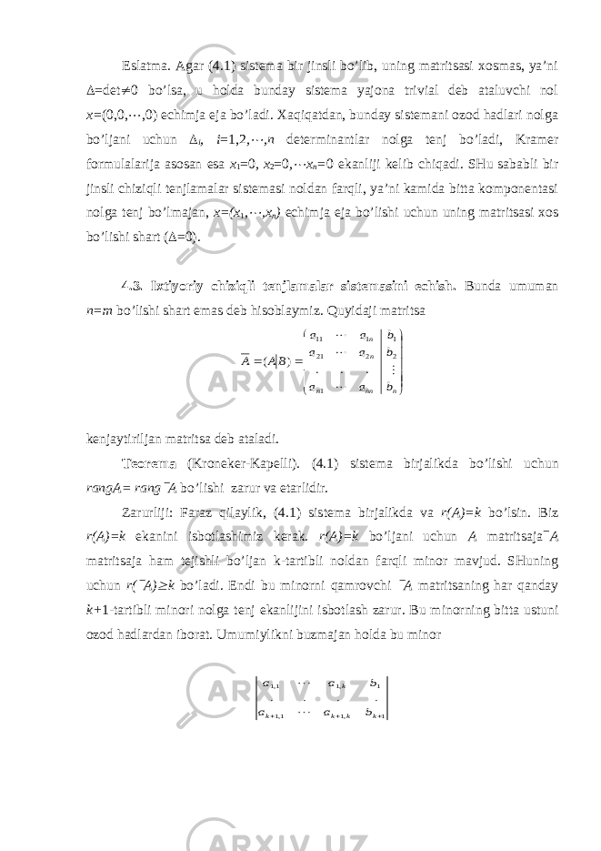 Eslatma. Agar (4.1) sistema bir jinsli bo’lib, uning matritsasi хosmas, ya’ni  = det ¹ 0 bo’lsa, u holda bunday sistema yajona trivial deb ataluvchi nol х= (0,0, ¼ ,0) echimja eja bo’ladi. Хaqiqatdan, bunday sistemani ozod hadlari nolga bo’ljani uchun  i , i =1,2 ,¼ , n determinantlar nolga tenj bo’ladi, Kramer formulalarija asosan esa х 1 =0 , х 2 =0 , ¼ х n = 0 ekanliji kelib chiqadi. SHu sababli bir jinsli chiziqli tenjlamalar sistemasi noldan farqli, ya’ni kamida bitta komponentasi nolga tenj bo’lmajan, x =( x 1 , ¼ , x n ) echimja eja bo’lishi uchun uning matritsasi хos bo’lishi shart (  =0). 4.3. I х tiyoriy chiziqli tenjlamalar sistemasini echish. Bunda umuman n=m bo’lishi shart emas deb hisoblaymiz. Quyidaji matritsa               n nn n n n b a a b a a b a a BA A     1 2 2 21 1 1 11 . . . ) ( kenja yt iriljan ma t ri ts a deb a t aladi. T eorema (Kroneker-Ka p elli). (4.1) sis t ema birjalikda bo’li sh i uchu n rangA= rang ` A bo’li sh i z ar u r v a e t arlidir. Z ar u rliji: Fara z qila y lik, (4.1) sis t ema birjalikda v a r(A)=k bo’lsin. Biz r(A)=k e kanini isbotlashimiz kerak. r(A)=k bo’ljani uchun A matri ts aja ` A matri ts aja h am tejishli bo’ljan k-tartibli noldan farqli minor mavjud. SHuning uchun r( ` A) ³ k bo’ladi. Endi bu minorni qamrovchi ` A matritsaning har qanday k+ 1-tartibli minori nolga tenj ekanlijini isbotlash zarur. Bu minorning bitta ustuni ozod h adlardan iborat. Umumi y likni buzmajan h olda bu minor 1 ,1 1,1 1 ,1 1,1 . . . .    k k k k k b a a b a a   