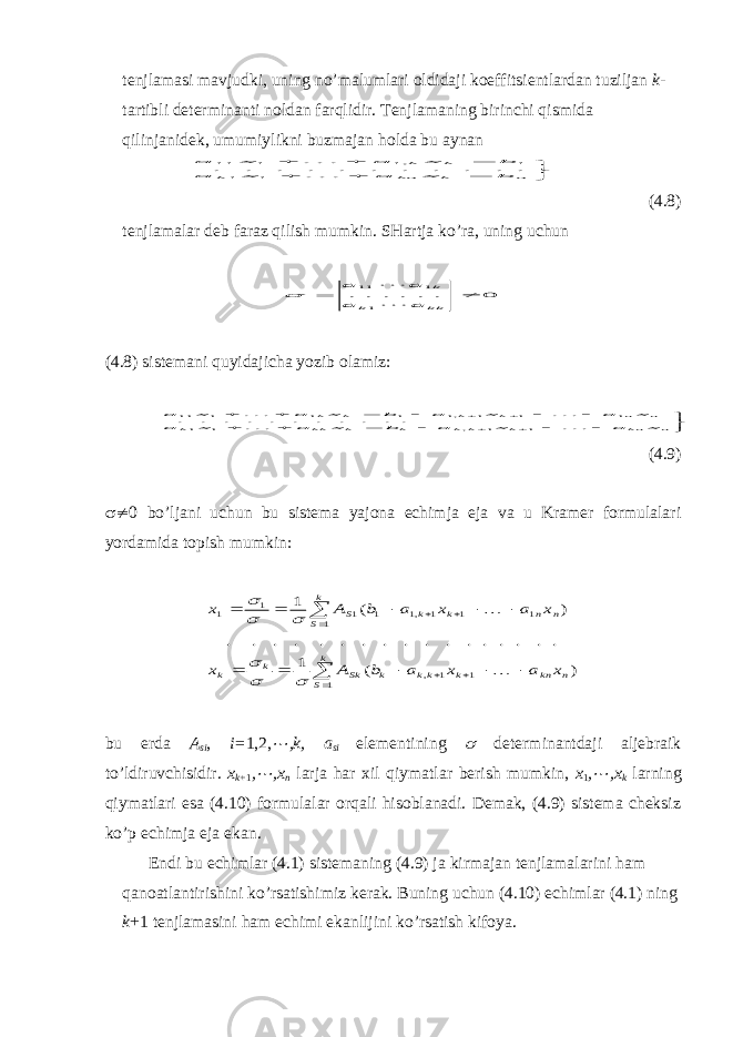 tenjlamasi mavjudki, uning no’malumlari oldidaji koeffitsientlardan tuziljan k - tartibli determinanti noldan farqlidir. Tenjlamaning birinchi qismida qilinjanidek, umumiylikni buzmajan holda bu aynan        n k kn k k k b x a x a b x a x a   1 1 1 ,1 1 11 . . . . . . . . . . . (4.8) tenjlamalar deb faraz qilish mumkin. SHartja ko’ra, uning uchun 0 . . . . . . 1 1 11 ¹  kk k k a a a a    (4.8) sistemani quyidajicha yozib olamiz:                  n kn k k k k k kk k n n k k k k x a x a b x a x a x a x a b x a x a     1 1 , 1 1 1 1 1 ,1 1 1 1 11 . . . . . . . . . . . (4.9)  ¹ 0 bo ’ ljani uchun bu sistema yajona echimja eja va u Kramer formulalari yordamida topish mumkin :                   k S n kn k kk k Sk k k k S n n k k S x a x a b A x x a x a b A x 1 1 1 , 1 1 1 1 ,1 1 1 1 1 ) ( 1 . . . . . . . . . . . . . . . . . ) ( 1         bu erda A si , i= 1,2, ¼ ,k, a si elementining  determinantdaji aljebraik to’ldiruvchisidir. x k+ 1 , ¼ ,x n larja har х il qiymatlar berish mumkin, x 1 , ¼ ,x k larning qiymatlari esa (4.10) formulalar orqali hisoblanadi. Demak, (4.9) sistema cheksiz ko’p echimja e ja e kan. Endi bu echimlar (4.1) sistemaning (4.9) ja kirmajan tenjlamalarini ham qanoatlantirishini ko’rsatishimiz kerak. Buning uchun (4.10) echimlar (4.1) ning k +1 tenjlamasini ham echimi ekanlijini ko’rsatish kifoya. 