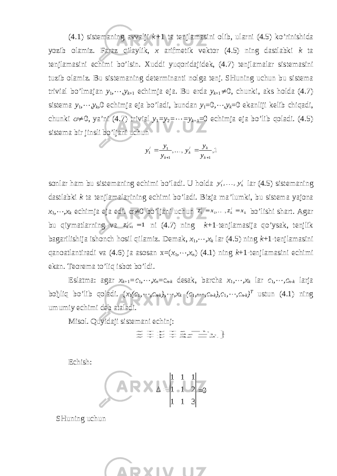 (4.1) sis t emaning a vv alji k+ 1 t a t enjlamasini olib, u larni (4.5) ko’rini sh ida yoz ib olami z . Faraz qilaylik, х arifmetik vektor (4.5) ning dastlabki k ta tenjlamasini echimi bo’lsin. Х u ddi yu qoridajidek, (4.7) t enjlamalar sis t emasini tuz ib olami z . B u sis t emaning de t erminan t i nolga t enj. SHu ning uchu n b u sis t ema t ri v ial bo’lmajan y 1 ,¼ ,y k +1 e ch imja e ja. Bu erda y k +1 ¹ 0, chunki, aks holda (4.7) sistema y 1 , ¼ ,y k , 0 echimja eja bo’ladi, bundan y 1 =0 , ¼ ,y k =0 ekanliji kelib chiqadi, chunki  ¹ 0, ya’ni (4.7) trivial y 1 =y 2 = ¼ =y k+ 1 =0 echimja eja bo’lib qoladi. (4.5) sistema bir jinsli bo’ljani uchun 1, , , 1 / 1 1 /1     k k k k y y y y y y  s onl ar h a m b u sis t e m a ning e ch i m i bo’ l adi. U h olda / /1 , , ky y  lar (4.5) sis t emaning das t labki k t a t enjlamalarining e ch imi bo’ladi. Bizja ma ’ lumki, bu sistema ya jona x 1 , ¼ ,x k echimja eja edi.  ¹ 0 bo’ljani uchun k k x z x z   / 1 /1 , , bo’lishi shart. Agar bu qiymatlarning va 1 /1 kz ni (4.7) ning k +1-tenjlamasija qo’ysak, tenjlik bagarilishija ishonch hosil qilamiz. Demak, x 1 , ¼ , x k lar (4.5) ning k +1-tenjlamasini qanoatlantiradi va (4.6) ja asosan х =( x 1 , ¼ , x n ) (4.1) ning k +1-tenjlamasini echimi ekan. Teorema to’liq isbot bo’ldi. Eslatma: agar x k + 1 = c 1 , ¼ , x n =c n - k desak, barcha x 1 , ¼ , x k lar c 1 , ¼ , c n - k larja bo ђ liq bo’lib qoladi. ( x 1 ( c 1 , ¼ , c n - k ), ¼ , x k ( c 1 , ¼ , c n - k ), c 1 , ¼ , c n - k ) T ustun (4.1) ning umumiy echimi deb ataladi. Misol. Quyidaji sistemani echinj:           . 2 3 , 1 2 , 1 z y x z y x z y x Echish: 3 1 1 2 1 1 1 1 1   =0 SHuning uchun 