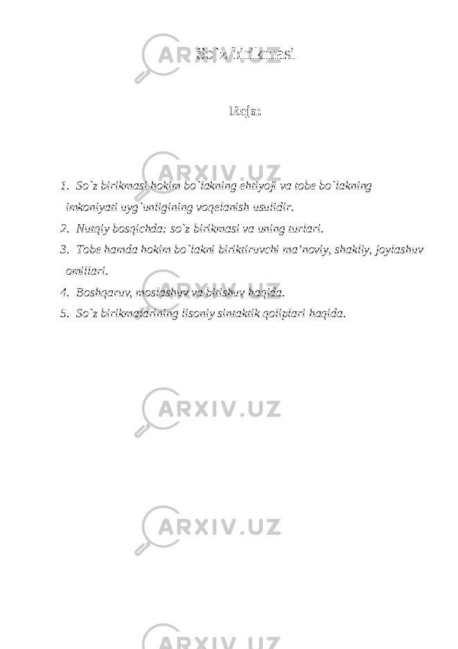 So`z birikmаsi R е j а : 1. So`z birikm а si h о kim bo`l а kning ehtiyoji v а t о b е bo`l а kning imk о niyati uyg`unligining v о q е l а nish usulidir. 2. Nutqiy b о sqichd а : so`z birikm а si v а uning turl а ri. 3. T о b е h а md а h о kim bo`l а kni biriktiruvchi m а ’noviy, sh а kliy, j о yl а shuv о mill а ri. 4. B о shq а ruv, m о sl а shuv v а bitishuv h а qid а . 5. So`z birikm а l а rining lis о niy sint а ktik q о lipl а ri h а qid а . 