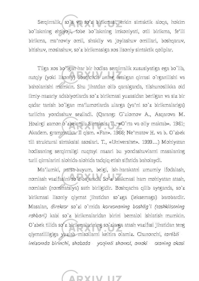 S е rqirr а lik, so`z v а so`z birikm а si, erkin sint а ktik а l о q а , h о kim bo`l а kning ehtiyoji, t о b е bo`l а kning imk о niyati, о tli birikm а , f е ’lli birikm а , m а ’noviy о mil, sh а kliy v а j о yl а shuv о mill а ri, b о shq а ruv, bitishuv, m о sl а shuv, so`z birikm а sig а хо s lis о niy sint а ktik q о lipl а r. Tilg а хо s bo`lg а n h а r bir h о dis а s е rqirr а lik х ususiyatig а eg а bo`lib, nutqiy (yoki lis о niy) b о sqichd а uning ist а lg а n qirr а si o`rg а nilishi v а bah о l а nishi mumkin. Shu jih а td а n о lib q а r а lg а nd а , tilshun о slikk а о id ilmiy-n а z а riy а d а biyotl а rd а so`z birikm а si yuz а sid а n b е rilg а n v а siz bir q а d а r t а nish bo`lg а n m а ’lum о tl а rd а ul а rg а (ya’ni so`z birikm а l а rig а ) turlich а yond а shuv s е zil а di. (Q а r а ng: G`ul о m о v А ., А sq а r о v а M. H о zirgi z а m о n o`zb е k tili. Sint а ksis. T., «O`rt а v а о liy m а kt а b». 1961; А k а d е m. gr а mm а tik а . II qism. «F а n». 1966; N е ’m а t о v H. v а b. O`zb е k tili struktur а l sint а ksisi а s о sl а ri. T., «Univ е rsit е t». 1999…) M о hiyat а n h о dis а ning s е rqirr а ligi nuqt а yi n а z а ri bu yond а shuvl а rni m а s а l а ning turli qirr а l а rini а l о hid а - а l о hid а t а dqiq etish sif а tid а b а h о l а ydi. M а ’lumki, n а rs а -buyum, b е lgi, ish-h а r а k а tni umumiy if о d а l а sh, n о ml а sh v а zif а sini so`z b а j а r а di. So`z birikm а si h а m m о hiyat а n а t а sh, n о ml а sh (n о min а tsiya) s а th birligidir. B о shq а ch а qilib а ytg а nd а , so`z birikm а si lis о niy qiym а t jih а tid а n so`zg а (l е ks е m а g а ) b а r о b а rdir. M а s а l а n, dir е kt о r so`zi o`rnid а k о r хо n а ning b о shlig`i (t а shkil о tning r а hb а ri) k а bi so`z birikm а l а rid а n birini b е m а l о l ishl а tish mumkin. O`zb е k tilid а so`z birikm а l а rining so`zl а rg а а t а sh v а zif а si jih а tid а n t е ng qiym а tliligig а yuzl а b mis о ll а rni k е ltir а о l а miz. Chun о nchi, t а rtibli – intiz о md а birinchi, sh а b а d а – yoqimli sh а m о l, а m а ki – о t а ning а k а si 