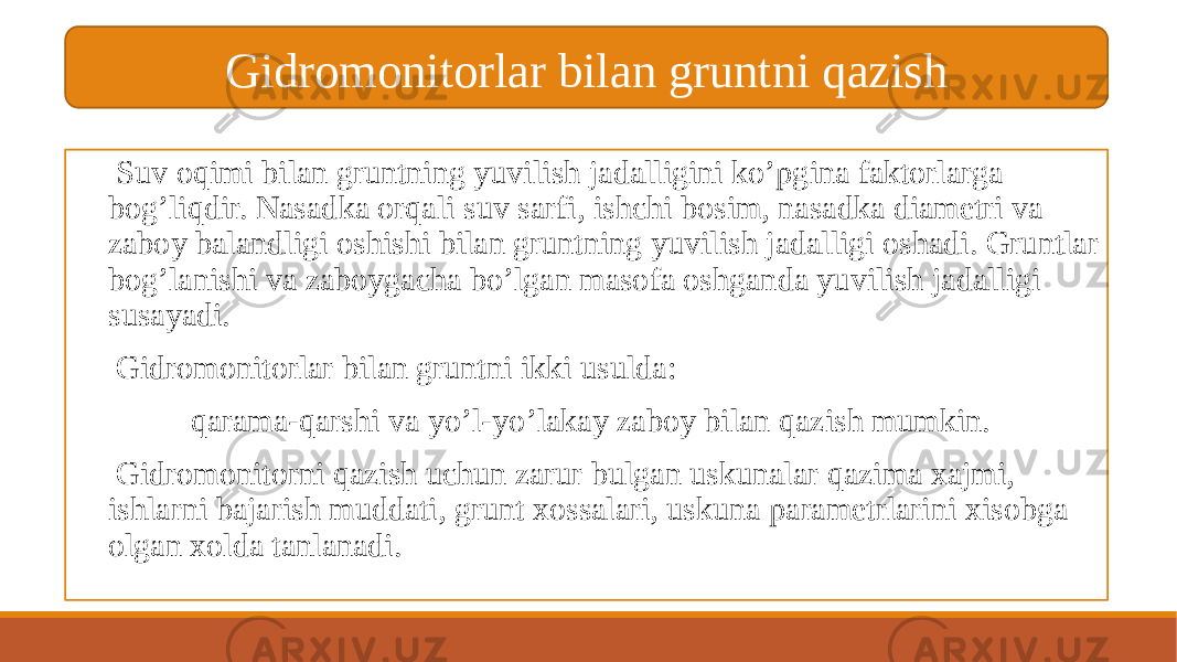  Suv oqimi bilan gruntning yuvilish jadalligini ko’pgina faktorlarga bog’liqdir. Nasadka orqali suv sarfi, ishchi bosim, nasadka diametri va zaboy balandligi oshishi bilan gruntning yuvilish jadalligi oshadi. Gruntlar bog’lanishi va zaboygacha bo’lgan masofa oshganda yuvilish jadalligi susayadi. Gidromonitorlar bilan gruntni ikki usulda: qarama-qarshi va yo’l-yo’lakay zaboy bilan qazish mumkin. Gidromonitorni qazish uchun zarur bulgan uskunalar qazima xajmi, ishlarni bajarish muddati, grunt xossalari, uskuna parametrlarini xisobga olgan xolda tanlanadi. Gidromonitorlar bilan gruntni qazish 