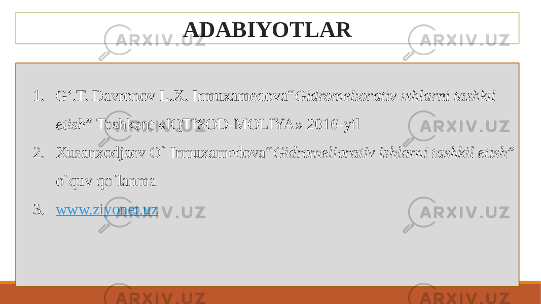 ADABIYOTLAR 1. G‘.T. Davronov L.X. Irmuxamedova“ Gidromeliorativ ishlarni tashkil etish ” Toshkent «IQTISOD-MOLIYA» 2016-yil 2. Хusanхodjaev O` Irmuxamedova“ Gidromeliorativ ishlarni tashkil etish ” o`quv qo`lanma 3. www.ziyonet.uz 