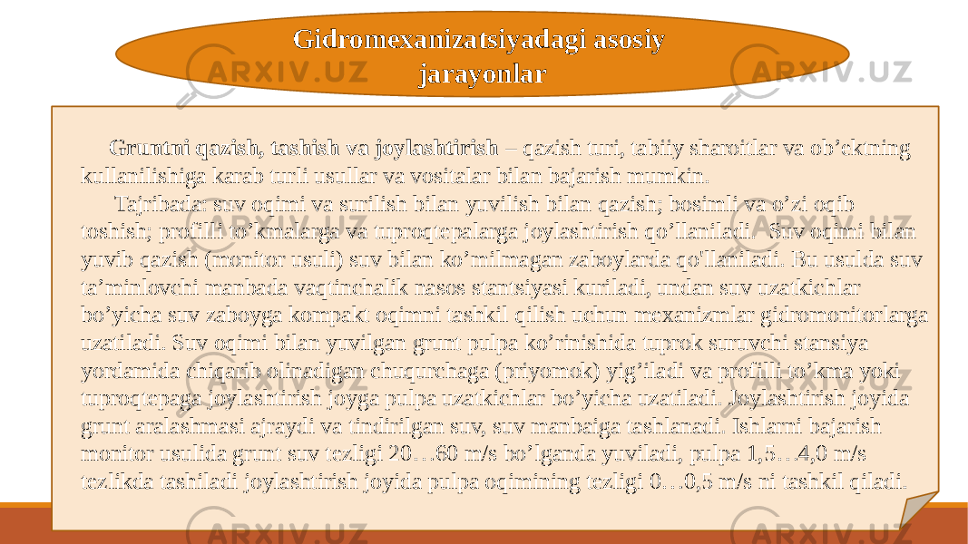 Gidromexanizatsiyadagi asosiy jarayonlar Gruntni qazish, tashish va joylashtirish – qazish turi, tabiiy sharoitlar va ob’ektning kullanilishiga karab turli usullar va vositalar bilan bajarish mumkin. Tajribada: suv oqimi va surilish bilan yuvilish bilan qazish; bosimli va o’zi oqib toshish; profilli to’kmalarga va tuproqtepalarga joylashtirish qo’llaniladi. Suv oqimi bilan yuvib qazish (monitor usuli) suv bilan ko’milmagan zaboylarda qo&#39;llaniladi. Bu usulda suv ta’minlovchi manbada vaqtinchalik nasos stantsiyasi kuriladi, undan suv uzatkichlar bo’yicha suv zaboyga kompakt oqimni tashkil qilish uchun mexanizmlar gidromonitorlarga uzatiladi. Suv oqimi bilan yuvilgan grunt pulpa ko’rinishida tuprok suruvchi stansiya yordamida chiqarib olinadigan chuqurchaga (priyomok) yig’iladi va profilli to’kma yoki tuproqtepaga joylashtirish joyga pulpa uzatkichlar bo’yicha uzatiladi. Joylashtirish joyida grunt aralashmasi ajraydi va tindirilgan suv, suv manbaiga tashlanadi. Ishlarni bajarish monitor usulida grunt suv tezligi 20…60 m/s bo’lganda yuviladi, pulpa 1,5…4,0 m/s tezlikda tashiladi joylashtirish joyida pulpa oqimining tezligi 0…0,5 m/s ni tashkil qiladi. 