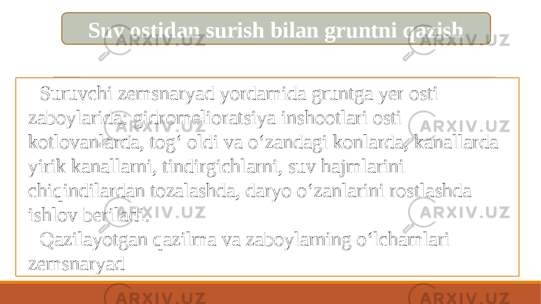 Suv ostidan surish bilan gruntni qazish Suruvchi zemsnaryad yordamida gruntga yer osti zaboylarida: gidromelioratsiya inshootlari osti kotlovanlarda, tog‘ oldi va o‘zandagi konlarda, kanallarda yirik kanallarni, tindirgichlarni, suv hajmlarini chiqindilardan tozalashda, daryo o‘zanlarini rostlashda ishlov beriladi. Qazilayotgan qazilma va zaboylarning o‘lchamlari zemsnaryad 