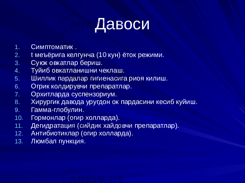 Давоси 1. Симптоматик . 2. t меъёрига келгунча (10 кун) ёток режими. 3. Суюк овкатлар бериш. 4. Туйиб овкатланишни чеклаш. 5. Шиллик пардалар гигиенасига риоя килиш. 6. Огрик колдирувчи препаратлар. 7. Орхитларда суспензориум. 8. Хирургик давода уругдон ок пардасини кесиб куйиш. 9. Гамма-глобулин. 10. Гормонлар (огир холларда). 11. Дегидратация (сийдик хайдовчи препаратлар). 12. Антибиотиклар (огир холларда). 13. Люмбал пункция. 