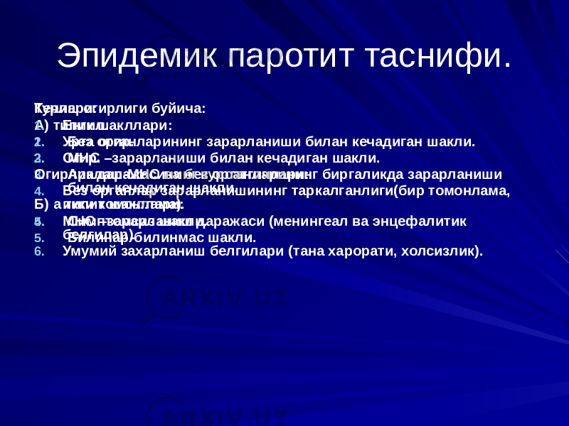 Эпидемик паротит таснифи. Турлари: А) типик шакллари: 1. Без органларининг зарарланиши билан кечадиган шакли. 2. МНС –зарарланиши билан кечадиган шакли. 3. Аралаш-МНС ва без органларининг биргаликда зарарланиши билан кечадиган шакли. Б) а типик шакллари: 4. Симптомсиз шакли. 5. Билинар-билинмас шакли. Кечиш огирлиги буйича: 1. Енгил. 2. Урта огир. 3. Огир. Огирлик даражасининг курсатгичлари: 4. Без органлар зарарланишининг таркалганлиги(бир томонлама, икки томонлама). 5. МНС –зарарланиш даражаси (менингеал ва энцефалитик белгилар). 6. Умумий захарланиш белгилари (тана харорати, холсизлик). 