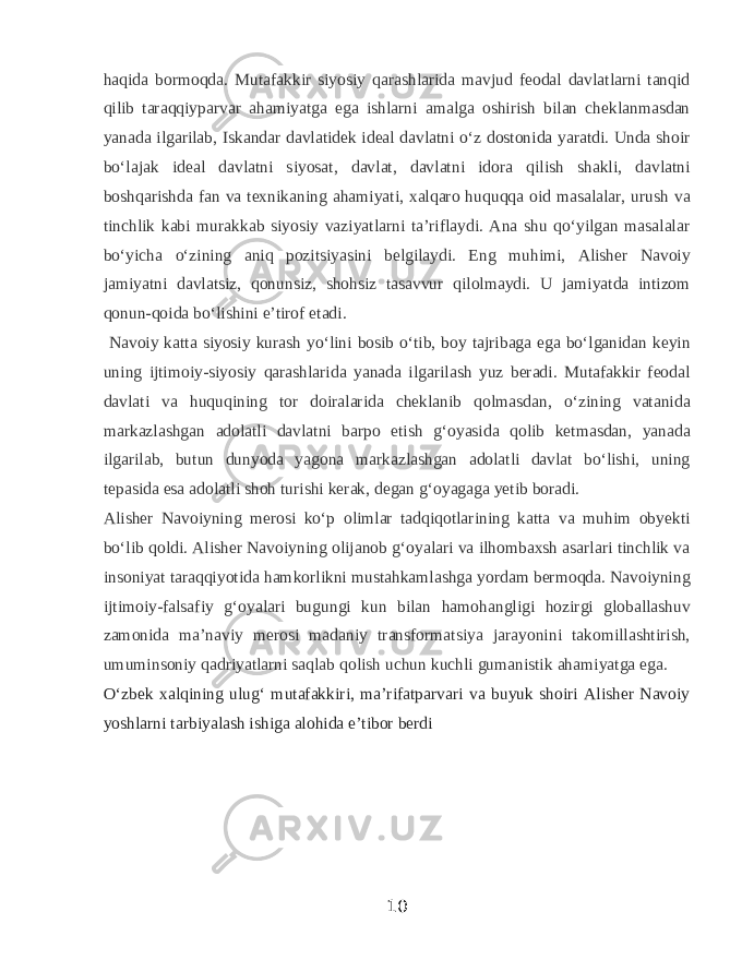 haqida bormoqda. Mutafakkir siyosiy qarashlarida mavjud feodal davlatlarni tanqid qilib taraqqiyparvar ahamiyatga ega ishlarni amalga oshirish bilan cheklanmasdan yanada ilgarilab, Iskandar davlatidek ideal davlatni oʻz dostonida yaratdi. Unda shoir boʻlajak ideal davlatni siyosat, davlat, davlatni idora qilish shakli, davlatni boshqarishda fan va texnikaning ahamiyati, xalqaro huquqqa oid masalalar, urush va tinchlik kabi murakkab siyosiy vaziyatlarni taʼriflaydi. Ana shu qoʻyilgan masalalar boʻyicha oʻzining aniq pozitsiyasini belgilaydi. Eng muhimi, Alisher Navoiy jamiyatni davlatsiz, qonunsiz, shohsiz tasavvur qilolmaydi. U jamiyatda intizom qonun-qoida boʻlishini eʼtirof etadi. Navoiy katta siyosiy kurash yoʻlini bosib oʻtib, boy tajribaga ega boʻlganidan keyin uning ijtimoiy-siyosiy qarashlarida yanada ilgarilash yuz beradi. Mutafakkir feodal davlati va huquqining tor doiralarida cheklanib qolmasdan, oʻzining vatanida markazlashgan adolatli davlatni barpo etish gʻoyasida qolib ketmasdan, yanada ilgarilab, butun dunyoda yagona markazlashgan adolatli davlat boʻlishi, uning tepasida esa adolatli shoh turishi kerak, degan gʻoyagaga yetib boradi. Alisher Navoiyning merosi koʻp olimlar tadqiqotlarining katta va muhim obyekti boʻlib qoldi. Alisher Navoiyning olijanob gʻoyalari va ilhombaxsh asarlari tinchlik va insoniyat taraqqiyotida hamkorlikni mustahkamlashga yordam bermoqda. Navoiyning ijtimoiy-falsafiy gʻoyalari bugungi kun bilan hamohangligi hozirgi globallashuv zamonida maʼnaviy merosi madaniy transformatsiya jarayonini takomillashtirish, umuminsoniy qadriyatlarni saqlab qolish uchun kuchli gumanistik ahamiyatga ega.   Oʻzbek xalqining ulugʻ mutafakkiri, maʼrifatparvari va buyuk shoiri Alisher Navoiy yoshlarni tarbiyalash ishiga alohida eʼtibor berdi 10 