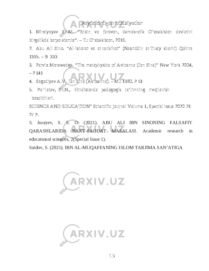 Foydalanilgan adabiyotlar 1. Mirziyoyev Sh.M. “Erkin va farovon, demokratik O’zbekiston davlatini birgalikda barpo etamiz ” . – T.: O’zbekiston, 2016. 2. Abu Ali Sino. “Al-ishorat va at-tanbihot” (Nasriddin at-Tusiy sharhi) Qohira 1365. – B 333 3. Parviz Morewedge. “The metaphysica of Avicenna (Ibn Sina)” New York 2004, – P 141 4. Sagadiyev A.V. Ibn Sina (Avitsenna). – M.: 1980. P 61 5. Po ‘latov, Sh.N., Hindistonda pedagogik ta’limning rivojlanish bosqichlari. SCIENCE AND EDUCATION” Scientific journal Volume 1, Special issue 2020 21- 27 P. 6. Jurayev, S. S. O. (2021). ABU ALI IBN SINONING FALSAFIY QARASHLARIDA BAXT-SAODAT MASALASI. Academic research in educational sciences, 2(Special Issue 1). Saidov, S. (2021). IBN AL-MUQAFFANING ISLOM TARJIMA SAN’ATIGA 13 