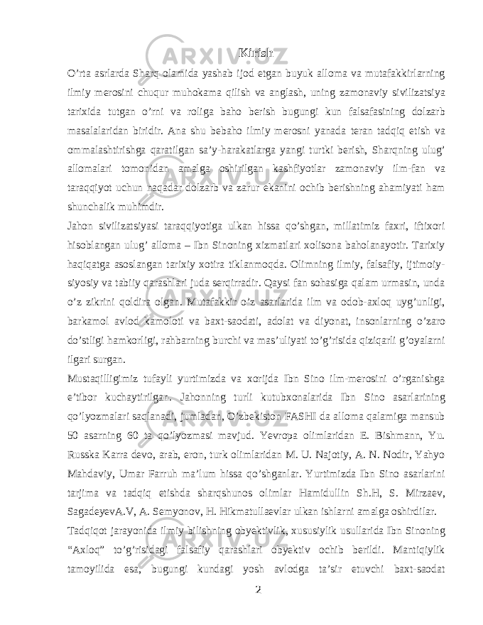 Kirish O’rta asrlarda Sharq olamida yashab ijod etgan buyuk alloma va mutafakkirlarning ilmiy merosini chuqur muhokama qilish va anglash, uning zamonaviy sivilizatsiya tarixida tutgan o’rni va roliga baho berish bugungi kun falsafasining dolzarb masalalaridan biridir. Ana shu bebaho ilmiy merosni yanada teran tadqiq etish va ommalashtirishga qaratilgan sa’y-harakatlarga yangi turtki berish, Sharqning ulug’ allomalari tomonidan amalga oshirilgan kashfiyotlar zamonaviy ilm-fan va taraqqiyot uchun naqadar dolzarb va zarur ekanini ochib berishning ahamiyati ham shunchalik muhimdir. Jahon sivilizatsiyasi taraqqiyotiga ulkan hissa qo’shgan, millatimiz faxri, iftixori hisoblangan ulug’ alloma – Ibn Sinoning xizmatlari xolisona baholanayotir. Tarixiy haqiqatga asoslangan tarixiy xotira tiklanmoqda. Olimning ilmiy, falsafiy, ijtimoiy- siyosiy va tabiiy qarashlari juda serqirradir. Qaysi fan sohasiga qalam urmasin, unda o’z zikrini qoldira olgan. Mutafakkir o’z asarlarida ilm va odob-axloq uyg’unligi, barkamol avlod kamoloti va baxt-saodati, adolat va diyonat, insonlarning o’zaro do’stligi hamkorligi, rahbarning burchi va mas’uliyati to’g’risida qiziqarli g’oyalarni ilgari surgan. Mustaqilligimiz tufayli yurtimizda va xorijda Ibn Sino ilm-merosini o’rganishga e’tibor kuchaytirilgan. Jahonning turli kutubxonalarida Ibn Sino asarlarining qo’lyozmalari saqlanadi, jumladan, O’zbekiston FASHI da alloma qalamiga mansub 50 asarning 60 ta qo’lyozmasi mavjud. Yevropa olimlaridan E. Bishmann, Yu. Russka Karra devo, arab, eron, turk olimlaridan M. U. Najotiy, A. N. Nodir, Yahyo Mahdaviy, Umar Farruh ma’lum hissa qo’shganlar. Yurtimizda Ibn Sino asarlarini tarjima va tadqiq etishda sharqshunos olimlar Hamidullin Sh.H, S. Mirzaev, SagadeyevA.V, A. Semyonov, H. Hikmatullaevlar ulkan ishlarni amalga oshirdilar. Tadqiqot jarayonida ilmiy bilishning obyektivlik, xususiylik usullarida Ibn Sinoning “Axloq” to’g’risidagi falsafiy qarashlari obyektiv ochib berildi. Mantiqiylik tamoyilida esa, bugungi kundagi yosh avlodga ta’sir etuvchi baxt-saodat 2 