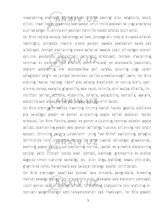 masalasining ahamiyati aqlning yuqori o’rinda ekanligi bilan belgilanib, tadqiq qilindi. Inson hayoti davomida baxt-saodat uchun intilib yashashi va unga erishishda duch keladigan muammolarni yechishi tizimlilik metodi sifatida talqin etildi. Ibn Sino haqiqiy axloqiy fazilatlarga va ideal jamoaga shu mavjud dunyoda erishish lozimligini, jamiyatda insonlar o’zaro yordam asosida yashashlari kerak deb ta’kidlaydi. Jamiyat kishilarning o’zaro kelishuvi asosida qabul qilinadigan adolatli qonunlar yordamida boshqarilishi lozimligini ta’kidlaydi. Jamiyat a’zolarining hammasi bu qonunga itoat etishlari, qonunni buzish va adolatsizlik jazolanishi, basharti podshoning o’zi adolatsizlikka yo’l qo’ysa, xalqning unga qarshi qo’zg’oloni to’g’ri va jamiyat tomonidan qo’llab-quvvatlanmog’i lozim. Ibn Sino o’zining “Axloq haqidagi risola” sida axloqiy xislatlardan or-nomus, sha’n, qadr- qimmat, qanoat, saxiylik, g’ayratlilik, sabr-toqat, halimlik, sirni saqlay bilishlik, ilm- ma’rifatli bo’lish, ochiqlik, vijdonlilik, do’stlik, sadoqatlilik, kamtarlik, saxiylik, adolatlilik kabi shaxs ma’naviyati kategoriyalariga ta’rif beradi. Ibn Sino o’zining bu asarida insonning umumiy fazilati haqida gapirib, kishilarda yuz beradigan yaxshi va yomon xulqlarning paydo bo’lish sabablari haqida to’xtaladi. Ibn Sino fikricha, yaxshi va yomon xulqlarning hammasi odatdan paydo bo’ladi, odamlarning yaxshi yoki yomon bo’lishiga hukumat ahllarning ham ta’siri kattadir. Olimning axloqiy qarashlarini uning “ash-Shifo” asarlarining ko’pgina bo’limlarida ham uchratamiz. Bunda Ibn Sino insonda bo’ladigan g’azablanish, xavfning paydo bo’lishi, qo’rqoqlikning ma’nisi, uyalish va surbetlik xislatlarning qanday kelib chiqishi haqida bosh qotiradi, kishidagi g’amxo’rlik va shafqat deganda nimani tushunish kerakligi, shu bilan birga, kishidagi xasad, o’ch olish, g’ayrlik va nafrat, mensimaslik kabi axloqiy illatlarga batafsil ta’rif beradi. Ibn Sino arzimagan kasallikka bardosh bera olmaslik, yengiltaklik, birovning mehnati evaziga topilganlarni o’zlashtirib olish, kekkayish kabi xislatlarni qoralaydi, ularni yomon odatlar qatoriga kiritadi. U kishidagi qiziqqonlik ham kishining or- nomusini yerga uradigan xatti-harakatlardandir deb hisoblaydi. Ibn Sino yozadi: 3 