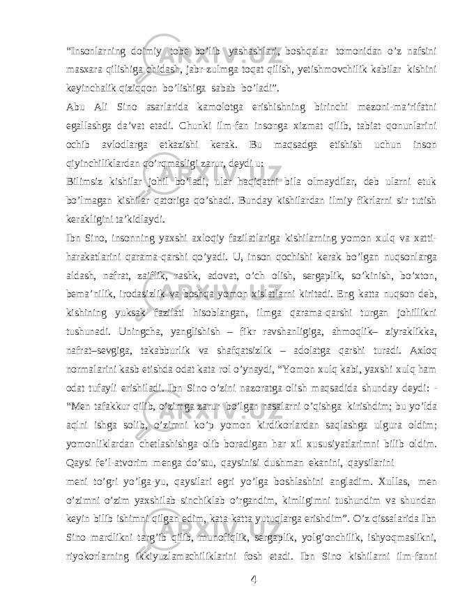 “Insonlarning doimiy tobe bo’lib yashashlari, boshqalar tomonidan o’z nafsini masxara qilishiga chidash, jabr-zulmga toqat qilish, yetishmovchilik kabilar kishini keyinchalik qiziqqon bo’lishiga sabab bo’ladi”. Abu Ali Sino asarlarida kamolotga erishishning birinchi mezoni-ma’rifatni egallashga da’vat etadi. Chunki ilm-fan insonga xizmat qilib, tabiat qonunlarini ochib avlodlarga etkazishi kerak. Bu maqsadga etishish uchun inson qiyinchiliklardan qo’rqmasligi zarur, deydi u: Bilimsiz kishilar johil bo’ladi, ular haqiqatni bila olmaydilar, deb ularni etuk bo’lmagan kishilar qatoriga qo’shadi. Bunday kishilardan ilmiy fikrlarni sir tutish kerakligini ta’kidlaydi. Ibn Sino, insonning yaxshi axloqiy fazilatlariga kishilarning yomon xulq va xatti- harakatlarini qarama-qarshi qo’yadi. U, inson qochishi kerak bo’lgan nuqsonlarga aldash, nafrat, zaiflik, rashk, adovat, o’ch olish, sergaplik, so’kinish, bo’xton, bema’nilik, irodasizlik va boshqa yomon xislatlarni kiritadi. Eng katta nuqson deb, kishining yuksak fazilati hisoblangan, ilmga qarama-qarshi turgan johillikni tushunadi. Uningcha, yanglishish – fikr ravshanligiga, ahmoqlik– ziyraklikka, nafrat–sevgiga, takabburlik va shafqatsizlik – adolatga qarshi turadi. Axloq normalarini kasb etishda odat kata rol o’ynaydi, “Yomon xulq kabi, yaxshi xulq ham odat tufayli erishiladi. Ibn Sino o’zini nazoratga olish maqsadida shunday deydi: - “Men tafakkur qilib, o’zimga zarur bo’lgan nasalarni o’qishga kirishdim; bu yo’lda aqlni ishga solib, o’zimni ko’p yomon kirdikorlardan saqlashga ulgura oldim; yomonliklardan chetlashishga olib boradigan har xil xususiyatlarimni bilib oldim. Qaysi fe’l-atvorim menga do’stu, qaysinisi dushman ekanini, qaysilarini meni to’gri yo’lga-yu, qaysilari egri yo’lga boshlashini angladim. Xullas, men o’zimni o’zim yaxshilab sinchiklab o’rgandim, kimligimni tushundim va shundan keyin bilib ishimni qilgan edim, kata-katta yutuqlarga erishdim”. O’z qissalarida Ibn Sino mardlikni targ’ib qilib, munofiqlik, sergaplik, yolg’onchilik, ishyoqmaslikni, riyokorlarning ikkiyuzlamachiliklarini fosh etadi. Ibn Sino kishilarni ilm-fanni 4 