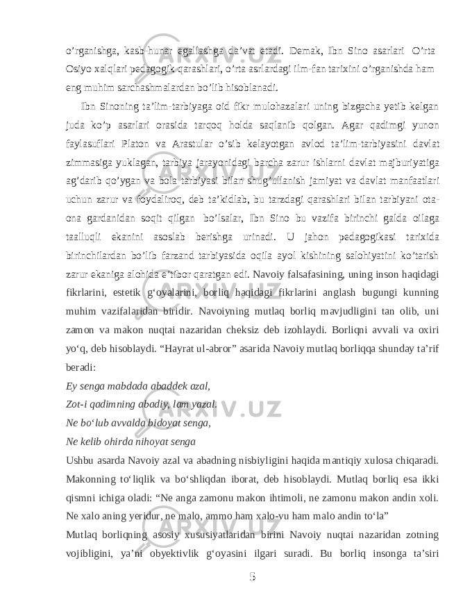 o’rganishga, kasb-hunar egallashga da’vat etadi. Demak, Ibn Sino asarlari O’rta Osiyo xalqlari pedagogik qarashlari, o’rta asrlardagi ilm-fan tarixini o’rganishda ham eng muhim sarchashmalardan bo’lib hisoblanadi. Ibn Sinoning ta’lim-tarbiyaga oid fikr mulohazalari uning bizgacha yetib kelgan juda ko’p asarlari orasida tarqoq holda saqlanib qolgan. Agar qadimgi yunon faylasuflari Platon va Arastular o’sib kelayotgan avlod ta’lim-tarbiyasini davlat zimmasiga yuklagan, tarbiya jarayonidagi barcha zarur ishlarni davlat majburiyatiga ag’darib qo’ygan va bola tarbiyasi bilan shug’ullanish jamiyat va davlat manfaatlari uchun zarur va foydaliroq, deb ta’kidlab, bu tarzdagi qarashlari bilan tarbiyani ota- ona gardanidan soqit qilgan bo’lsalar, Ibn Sino bu vazifa birinchi galda oilaga taalluqli ekanini asoslab berishga urinadi. U jahon pedagogikasi tarixida birinchilardan bo’lib farzand tarbiyasida oqila ayol kishining salohiyatini ko’tarish zarur ekaniga alohida e’tibor qaratgan edi. Navoiy falsafasining, uning inson haqidagi fikrlarini, estetik gʻoyalarini, borliq haqidagi fikrlarini anglash bugungi kunning muhim vazifalaridan biridir. Navoiyning mutlaq borliq mavjudligini tan olib, uni zamon va makon nuqtai nazaridan cheksiz deb izohlaydi. Borliqni avvali va oxiri yoʻq, deb hisoblaydi. “Hayrat ul-abror” asarida Navoiy mutlaq borliqqa shunday taʼrif beradi: Ey senga mabdada abaddek azal, Zot-i qadimning abadiy, lam yazal. Ne boʻlub avvalda bidoyat senga, Ne kelib ohirda nihoyat senga   Ushbu asarda Navoiy azal va abadning nisbiyligini haqida mantiqiy xulosa chiqaradi. Makonning toʻliqlik va boʻshliqdan iborat, deb hisoblaydi. Mutlaq borliq esa ikki qismni ichiga oladi: “Ne anga zamonu makon ihtimoli, ne zamonu makon andin xoli. Ne xalo aning yeridur, ne malo, ammo ham xalo-vu ham malo andin toʻla” Mutlaq borliqning asosiy xususiyatlaridan birini Navoiy nuqtai nazaridan zotning vojibligini, yaʼni obyektivlik gʻoyasini ilgari suradi. Bu borliq insonga taʼsiri 5 