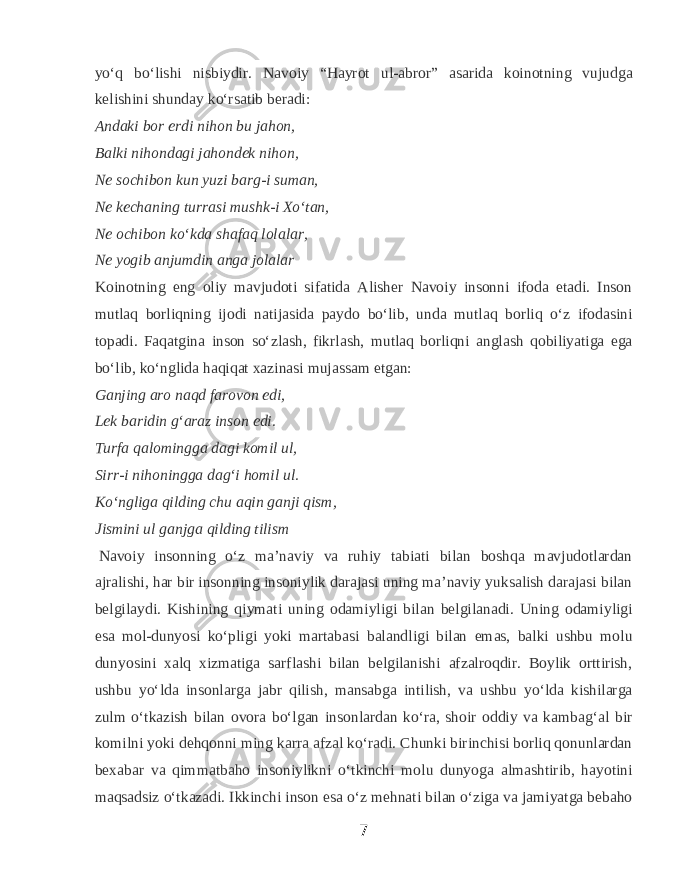 yoʻq boʻlishi nisbiydir. Navoiy “Hayrot ul-abror” asarida koinotning vujudga kelishini shunday koʻrsatib beradi: Andaki bor erdi nihon bu jahon, Balki nihondagi jahondek nihon, Ne sochibon kun yuzi barg-i suman, Ne kechaning turrasi mushk-i Xoʻtan, Ne ochibon koʻkda shafaq lolalar, Ne yogib anjumdin anga jolalar   Koinotning eng oliy mavjudoti sifatida Alisher Navoiy insonni ifoda etadi. Inson mutlaq borliqning ijodi natijasida paydo boʻlib, unda mutlaq borliq oʻz ifodasini topadi. Faqatgina inson soʻzlash, fikrlash, mutlaq borliqni anglash qobiliyatiga ega boʻlib, koʻnglida haqiqat xazinasi mujassam etgan: Ganjing aro naqd farovon edi, Lek baridin gʻaraz inson edi. Turfa qalomingga dagi komil ul, Sirr-i nihoningga dagʻi homil ul. Koʻngliga qilding chu aqin ganji qism, Jismini ul ganjga qilding tilism   Navoiy insonning oʻz maʼnaviy va ruhiy tabiati bilan boshqa mavjudotlardan ajralishi, har bir insonning insoniylik darajasi uning maʼnaviy yuksalish darajasi bilan belgilaydi. Kishining qiymati uning odamiyligi bilan belgilanadi. Uning odamiyligi esa mol-dunyosi koʻpligi yoki martabasi balandligi bilan emas, balki ushbu molu dunyosini xalq xizmatiga sarflashi bilan belgilanishi afzalroqdir. Boylik orttirish, ushbu yoʻlda insonlarga jabr qilish, mansabga intilish, va ushbu yoʻlda kishilarga zulm oʻtkazish bilan ovora boʻlgan insonlardan koʻra, shoir oddiy va kambagʻal bir komilni yoki dehqonni ming karra afzal koʻradi. Chunki birinchisi borliq qonunlardan bexabar va qimmatbaho insoniylikni oʻtkinchi molu dunyoga almashtirib, hayotini maqsadsiz oʻtkazadi. Ikkinchi inson esa oʻz mehnati bilan oʻziga va jamiyatga bebaho 7 