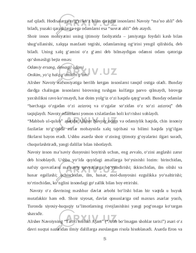naf qiladi. Hodisalarga toʻgʻri koʻz bilan qaragan insonlarni Navoiy “maʼno ahli” deb biladi, yuzaki qarashlarga ega odamlarni esa “suvrat ahli” deb ataydi. Shoir inson mohiyatini uning ijtimoiy faoliyatida – jamiyatga foydali kasb bilan shugʻullanishi, xalqqa manfaati tegishi, odamlarning ogʻirini yengil qilishida, deb biladi. Uning xalq gʻamini oʻz gʻami deb bilmaydigan odamni odam qatoriga qoʻshmasligi bejiz emas: Odamiy ersang, demagil odami Onikim, yoʻq halq gʻamidin gʻami   Alisher Navoiy nafsoniyatiga berilib ketgan insonlarni tanqid ostiga oladi. Bunday dardga chalingan insonlarni birovning tushgan kulfatga parvo qilmaydi, birovga yaxshilikni ravo koʻrmaydi, har doim yolgʻiz oʻzi haqida qaygʻuradi. Bunday odamlar “barchaga oʻzgadan oʻzi azizroq va oʻzgalar soʻzidan oʻz soʻzi azizroq” deb taqiqlaydi. Navoiy odamlarni yomon xislatlardan holi koʻrishni xohlaydi. “Mahbub ul-qulub” asarida Alisher Navoiy odam va odamiylik haqida, chin insoniy fazilatlar toʻgʻrisida asrlar mobaynida xalq tajribasi va bilimi haqida yigʻilgan fikrlarni bayon etadi. Ushbu asarda shoir oʻzining ijtimoiy gʻoyalarini ilgari suradi, chuqurlashtiradi, yangi dalillar bilan isbotlaydi. Navoiy inson maʼnaviy dunyosini boyitish uchun, eng avvalo, oʻzini anglashi zarur deb hisoblaydi. Ushbu yoʻlda quyidagi amallarga boʻysinishi lozim: birinchidan, nafsiy quvvatlarni maʼnaviy quvvatlarga boʻysindirishi; ikkinchidan, ilm olishi va hunar egallashi; uchinchidan, ilm, hunar, mol-dunyosini ezgulikka yoʻnaltirishi; toʻrtinchidan, koʻnglini insondagi goʻzallik bilan boy ettirishi. Navoiy oʻz davrining mashhur davlat arbobi boʻlishi bilan bir vaqtda u buyuk mutafakkir ham edi. Shoir siyosat, davlat qonunlariga oid maxsus asarlar yozib, Turonda siyosiy-huquqiy taʼlimotlarning rivojlanishini yangi pogʻonaga koʻtargan shaxsdir. Alisher Navoiyning “Tarixi muluki Ajam” (“Arab boʻlmagan shohlar tarixi”) asari oʻz davri nuqtai nazaridan ilmiy dalillarga asoslangan risola hisoblanadi. Asarda Eron va 8 