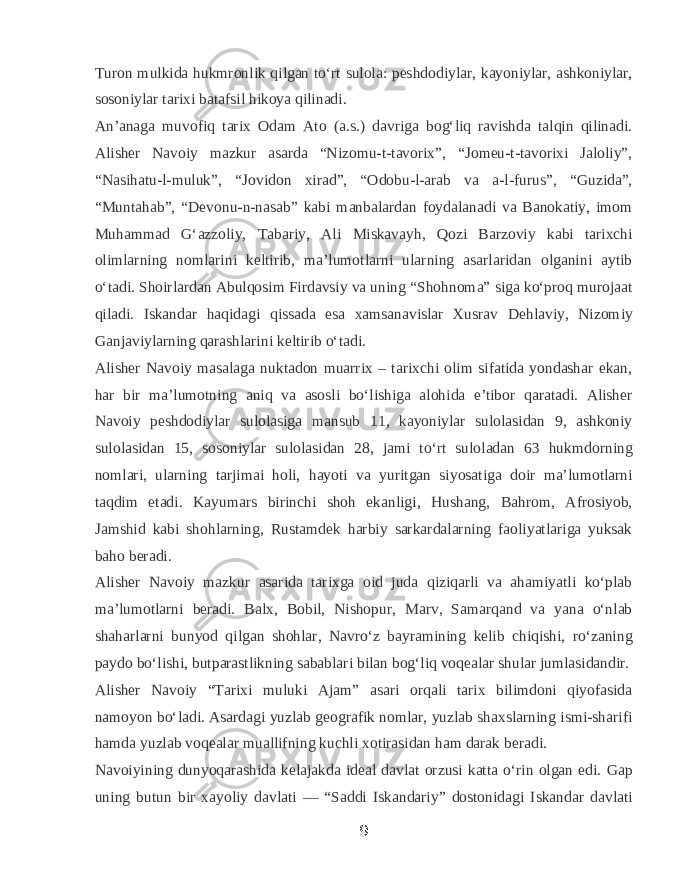 Turon mulkida hukmronlik qilgan toʻrt sulola: peshdodiylar, kayoniylar, ashkoniylar, sosoniylar tarixi batafsil hikoya qilinadi. Anʼanaga muvofiq tarix Odam Ato (a.s.) davriga bogʻliq ravishda talqin qilinadi. Alisher Navoiy mazkur asarda “Nizomu-t-tavorix”, “Jomeu-t-tavorixi Jaloliy”, “Nasihatu-l-muluk”, “Jovidon xirad”, “Odobu-l-arab va a-l-furus”, “Guzida”, “Muntahab”, “Devonu-n-nasab” kabi manbalardan foydalanadi va Banokatiy, imom Muhammad Gʻazzoliy, Tabariy, Ali Miskavayh, Qozi Barzoviy kabi tarixchi olimlarning nomlarini keltirib, maʼlumotlarni ularning asarlaridan olganini aytib oʻtadi. Shoirlardan Abulqosim Firdavsiy va uning “Shohnoma” siga koʻproq murojaat qiladi. Iskandar haqidagi qissada esa xamsanavislar Xusrav Dehlaviy, Nizomiy Ganjaviylarning qarashlarini keltirib oʻtadi. Alisher Navoiy masalaga nuktadon muarrix – tarixchi olim sifatida yondashar ekan, har bir maʼlumotning aniq va asosli boʻlishiga alohida eʼtibor qaratadi. Alisher Navoiy peshdodiylar sulolasiga mansub 11, kayoniylar sulolasidan 9, ashkoniy sulolasidan 15, sosoniylar sulolasidan 28, jami toʻrt suloladan 63 hukmdorning nomlari, ularning tarjimai holi, hayoti va yuritgan siyosatiga doir maʼlumotlarni taqdim etadi. Kayumars birinchi shoh ekanligi, Hushang, Bahrom, Afrosiyob, Jamshid kabi shohlarning, Rustamdek harbiy sarkardalarning faoliyatlariga yuksak baho beradi. Alisher Navoiy mazkur asarida tarixga oid juda qiziqarli va ahamiyatli koʻplab maʼlumotlarni beradi. Balx, Bobil, Nishopur, Marv, Samarqand va yana oʻnlab shaharlarni bunyod qilgan shohlar, Navroʻz bayramining kelib chiqishi, roʻzaning paydo boʻlishi, butparastlikning sabablari bilan bogʻliq voqealar shular jumlasidandir. Alisher Navoiy “Tarixi muluki Ajam” asari orqali tarix bilimdoni qiyofasida namoyon boʻladi. Asardagi yuzlab geografik nomlar, yuzlab shaxslarning ismi-sharifi hamda yuzlab voqealar muallifning kuchli xotirasidan ham darak beradi. Navoiyining dunyoqarashida kelajakda ideal davlat orzusi katta oʻrin olgan edi. Gap uning butun bir xayoliy davlati — “Saddi Iskandariy” dostonidagi Iskandar davlati 9 