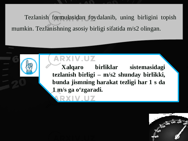 Tezlanish formulasidan foydalanib, uning birligini topish mumkin. Tezlanishning asosiy birligi sifatida m/s2 olingan. Xalqaro birliklar sistemasidagi tezlanish birligi – m/s2 shunday birlikki, bunda jismning harakat tezligi har 1 s da 1 m/s ga o‘zgaradi. 