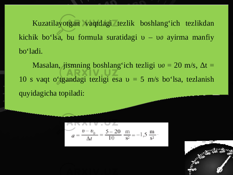 Kuzatilayotgan vaqtdagi tezlik boshlang‘ich tezlikdan kichik bo‘lsa, bu formula suratidagi υ – υ 0 ayirma manfiy bo‘ladi. Masalan, jismning boshlang‘ich tezligi υ 0 = 20 m/s, Δ t = 10 s vaqt o‘tgandagi tezligi esa υ = 5 m/s bo‘lsa, tezlanish quyidagicha topiladi: 