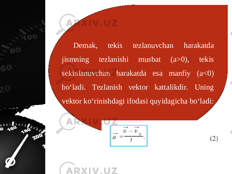 Demak, tekis tezlanuvchan harakatda jismning tezlanishi musbat (a>0), tekis sekinlanuvchan harakatda esa manfiy (a<0) bo‘ladi. Tezlanish vektor kattalikdir. Uning vektor ko‘rinishdagi ifodasi quyidagicha bo‘ladi: 