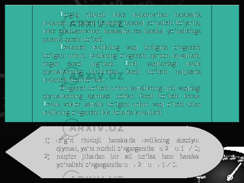 To‘g‘ri chiziqli tekis tezlanuvchan harakatda tezlanish yo‘nalishi jismning harakat yo‘nalishi bo‘yicha, tekis sekinlanuvchan harakatda esa harakat yo‘nalishiga qarama-qarshi bo‘ladi. Tezlanish tezlikning vaqt birligida o‘zgarishi bo‘lgani uchun, tezlikning o‘zgarishi qachon kuzatiladi, degan savol tug‘iladi. Turli vaqtlardagi tezlik qiymatlarining bir-biridan farqli bo‘lishi natijasida tezlanish hosil bo‘ladi. O‘zgarish bo‘lishi uchun kattalikning turli vaqtdagi qiymatlarining ayirmasi noldan farqli bo‘lishi kerak. Tezlik vektor kattalik bo‘lgani uchun vaqt o‘tishi bilan tezlikning o‘zgarishi ikki holatda kuzatiladi: 1) to‘g‘ri chiziqli harakatda tezlikning absolyut qiymati, ya’ni moduli o‘zgarganida: | υ 2 – υ 1 | ≠ 0; 2) miqdor jihatdan bir xil bo‘lsa ham harakat yo‘nalishi o‘zgarganida: υ → 2 – υ → 1 ≠ 0. 