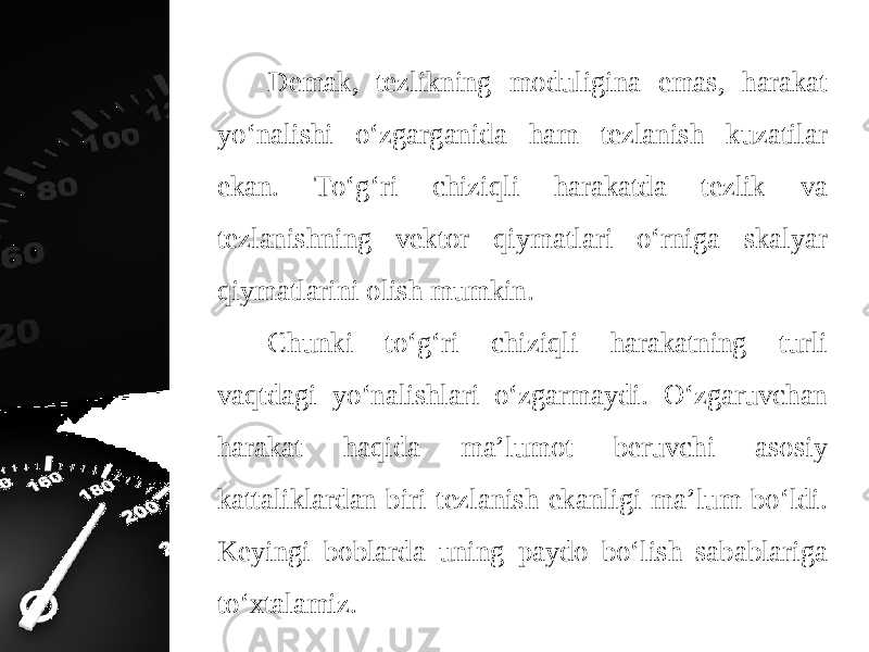 Demak, tezlikning moduligina emas, harakat yo‘nalishi o‘zgarganida ham tezlanish kuzatilar ekan. To‘g‘ri chiziqli harakatda tezlik va tezlanishning vektor qiymatlari o‘rniga skalyar qiymatlarini olish mumkin. Chunki to‘g‘ri chiziqli harakatning turli vaqtdagi yo‘nalishlari o‘zgarmaydi. O‘zgaruvchan harakat haqida ma’lumot beruvchi asosiy kattaliklardan biri tezlanish ekanligi ma’lum bo‘ldi. Keyingi boblarda uning paydo bo‘lish sabablariga to‘xtalamiz. 