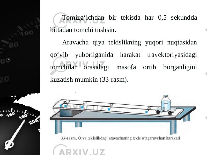 Tomizg‘ichdan bir tekisda har 0,5 sekundda bittadan tomchi tushsin. Aravacha qiya tekislikning yuqori nuqtasidan qo‘yib yuborilganida harakat trayektoriyasidagi tomchilar orasidagi masofa ortib borganligini kuzatish mumkin (33-rasm). 