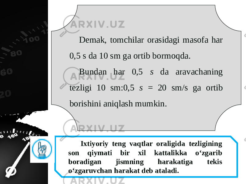 Demak, tomchilar orasidagi masofa har 0,5 s da 10 sm ga ortib bormoqda. Bundan har 0,5 s da aravachaning tezligi 10 sm:0,5 s = 20 sm/s ga ortib borishini aniqlash mumkin. Ixtiyoriy teng vaqtlar oraligida tezligining son qiymati bir xil kattalikka o‘zgarib boradigan jismning harakatiga tekis o‘zgaruvchan harakat deb ataladi. 