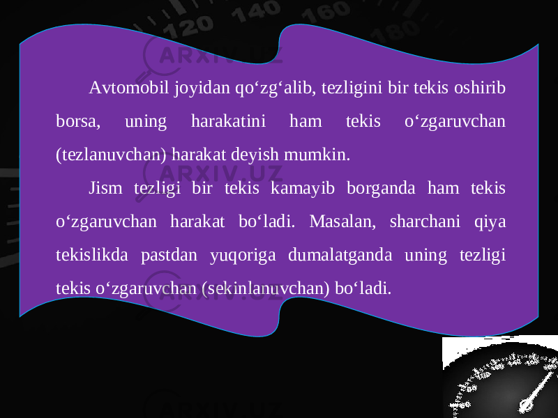 Avtomobil joyidan qo‘zg‘alib, tezligini bir tekis oshirib borsa, uning harakatini ham tekis o‘zgaruvchan (tezlanuvchan) harakat deyish mumkin. Jism tezligi bir tekis kamayib borganda ham tekis o‘zgaruvchan harakat bo‘ladi. Masalan, sharchani qiya tekislikda pastdan yuqoriga dumalatganda uning tezligi tekis o‘zgaruvchan (sekinlanuvchan) bo‘ladi. 