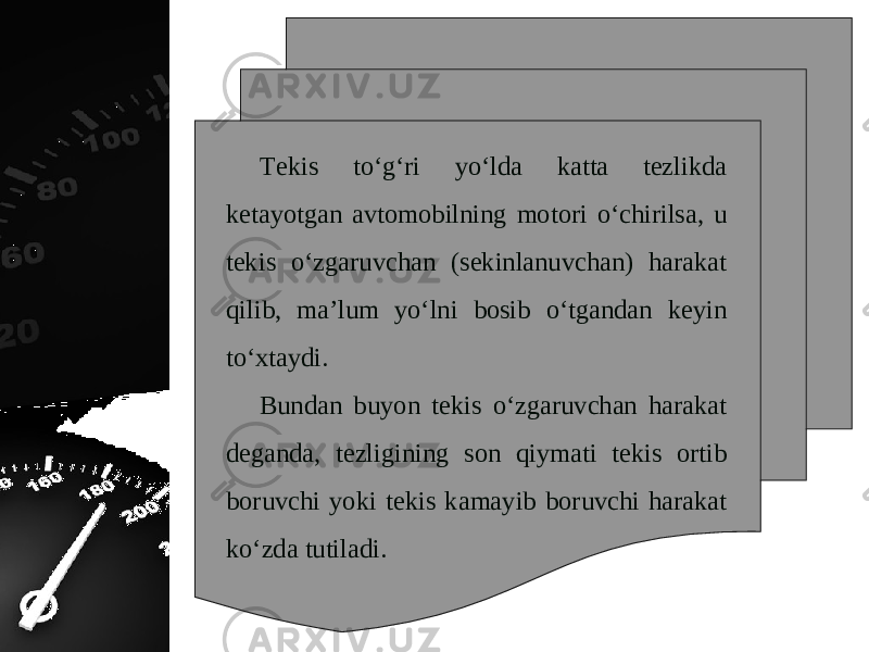 Tekis to‘g‘ri yo‘lda katta tezlikda ketayotgan avtomobilning motori o‘chirilsa, u tekis o‘zgaruvchan (sekinlanuvchan) harakat qilib, ma’lum yo‘lni bosib o‘tgandan keyin to‘xtaydi. Bundan buyon tekis o‘zgaruvchan harakat deganda, tezligining son qiymati tekis ortib boruvchi yoki tekis kamayib boruvchi harakat ko‘zda tutiladi. 