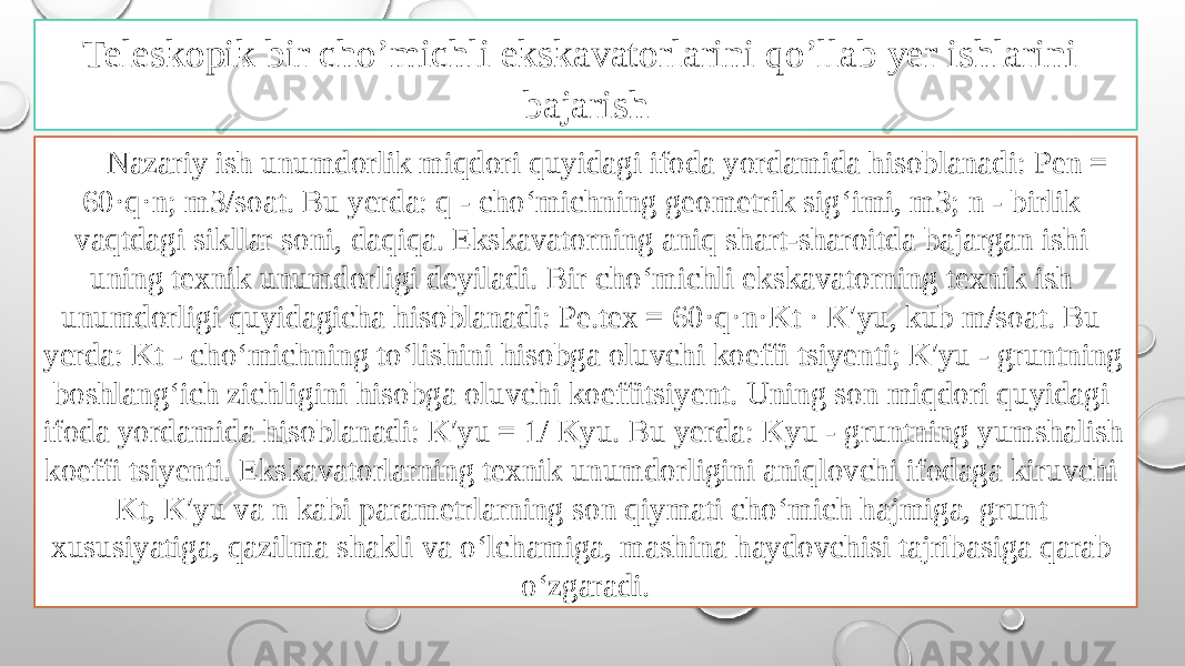 Teleskopik bir cho’michli ekskavatorlarini qo’llab yer ishlarini bajarish Nazariy ish unumdorlik miqdori quyidagi ifoda yordamida hisoblanadi: Pen = 60·q·n; m3/soat. Bu yerda: q - cho‘michning geometrik sig‘imi, m3; n - birlik vaqtdagi sikllar soni, daqiqa. Ekskavatorning aniq shart-sharoitda bajargan ishi uning texnik unumdorligi deyiladi. Bir cho‘michli ekskavatorning texnik ish unumdorligi quyidagicha hisoblanadi: Pe.tex = 60·q·n·Kt · K′yu, kub m/soat. Bu yerda: Kt - cho‘michning to‘lishini hisobga oluvchi koeffi tsiyenti; K′yu - gruntning boshlang‘ich zichligini hisobga oluvchi koeffitsiyent. Uning son miqdori quyidagi ifoda yordamida hisoblanadi: K′yu = 1/ Kyu. Bu yerda: Kyu - gruntning yumshalish koeffi tsiyenti. Ekskavatorlarning texnik unumdorligini aniqlovchi ifodaga kiruvchi Kt, K′yu va n kabi parametrlarning son qiymati cho‘mich hajmiga, grunt xususiyatiga, qazilma shakli va o‘lchamiga, mashina haydovchisi tajribasiga qarab o‘zgaradi. 