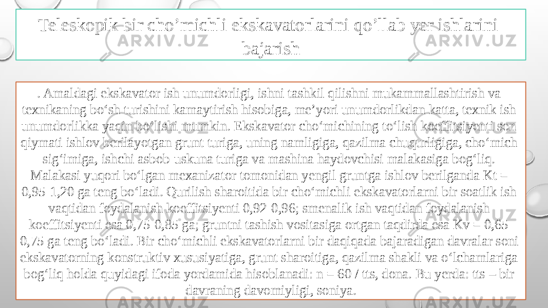 . Amaldagi ekskavator ish unumdorligi, ishni tashkil qilishni mukammallashtirish va texnikaning bo‘sh turishini kamaytirish hisobiga, me’yori unumdorlikdan katta, texnik ish unumdorlikka yaqin bo‘lishi mumkin. Ekskavator cho‘michining to‘lish koeffitsiyenti son qiymati ishlov berilayotgan grunt turiga, uning namligiga, qazilma chuqurligiga, cho‘mich sig‘imiga, ishchi asbob-uskuna turiga va mashina haydovchisi malakasiga bog‘liq. Malakasi yuqori bo‘lgan mexanizator tomonidan yengil gruntga ishlov berilganda Kt = 0,95-1,20 ga teng bo‘ladi. Qurilish sharoitida bir cho‘michli ekskavatorlarni bir soatlik ish vaqtidan foydalanish koeffitsiyenti 0,92-0,96; smenalik ish vaqtidan foydalanish koeffitsiyenti esa 0,75-0,85 ga; gruntni tashish vositasiga ortgan taqdirda esa Kv = 0,65- 0,75 ga teng bo‘ladi. Bir cho‘michli ekskavatorlarni bir daqiqada bajaradigan davralar soni ekskavatorning konstruktiv xususiyatiga, grunt sharoitiga, qazilma shakli va o‘lchamlariga bog‘liq holda quyidagi ifoda yordamida hisoblanadi: n = 60 / tts, dona. Bu yerda: tts – bir davraning davomiyligi, soniya. Teleskopik bir cho’michli ekskavatorlarini qo’llab yer ishlarini bajarish 