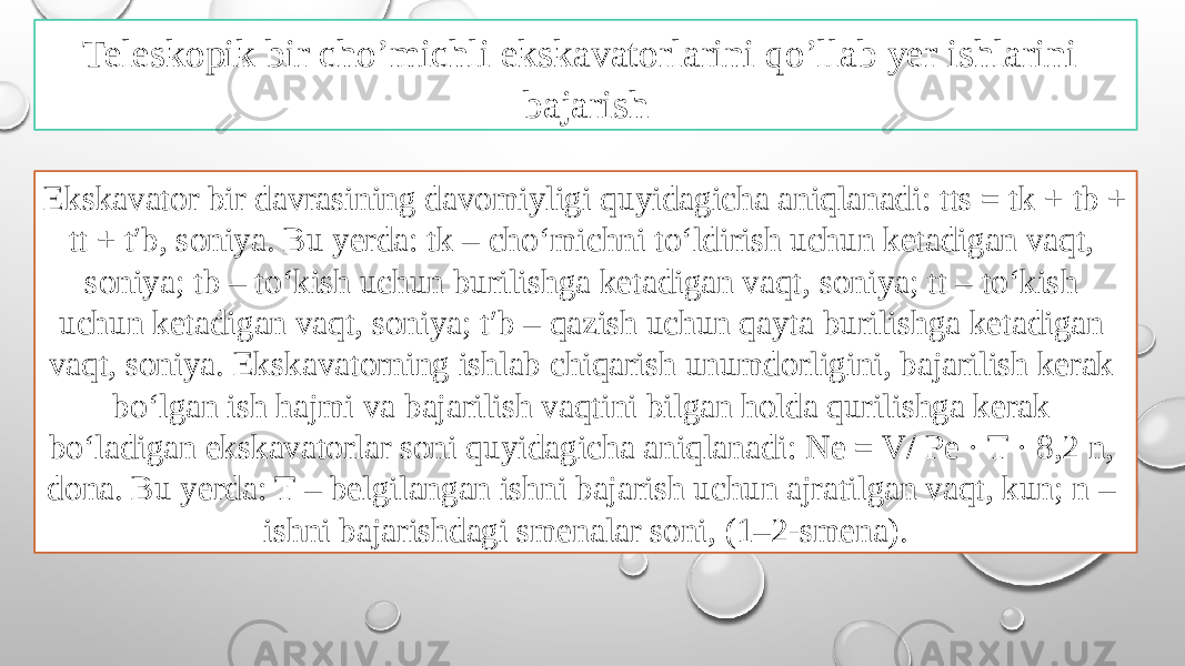 Ekskavator bir davrasining davomiyligi quyidagicha aniqlanadi: tts = tk + tb + tt + t′b, soniya. Bu yerda: tk – cho‘michni to‘ldirish uchun ketadigan vaqt, soniya; tb – to‘kish uchun burilishga ketadigan vaqt, soniya; tt – to‘kish uchun ketadigan vaqt, soniya; t′b – qazish uchun qayta burilishga ketadigan vaqt, soniya. Ekskavatorning ishlab chiqarish unumdorligini, bajarilish kerak bo‘lgan ish hajmi va bajarilish vaqtini bilgan holda qurilishga kerak bo‘ladigan ekskavatorlar soni quyidagicha aniqlanadi: Ne = V/ Pe · T · 8,2 n, dona. Bu yerda: T – belgilangan ishni bajarish uchun ajratilgan vaqt, kun; n – ishni bajarishdagi smenalar soni, (1–2-smena).Teleskopik bir cho’michli ekskavatorlarini qo’llab yer ishlarini bajarish 